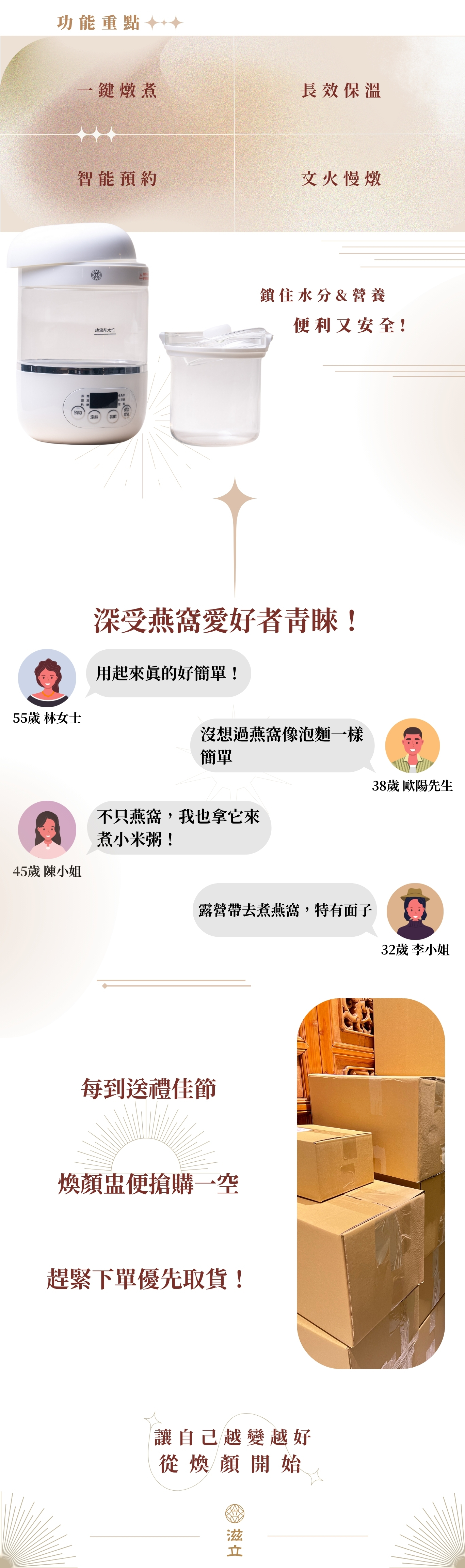 鎖住水分&營養 智能預約 文火慢燉 便利又安全! 用起來真的好簡單! 55歲 林女士 不只燕窩,我也拿它來煮小米粥! 45歲 陳小姐 每到送禮佳節 煥顏盅便搶購一空 趕緊下單優先取貨! 讓自己越變越好 從煥顏開始 沒想過燕窩像泡麵一樣簡單 38歲 歐陽先生 露營帶去煮燕窩,特有面子 32歲 李小姐 一鍵燉煮 長效保溫 功能重點 深受燕窩愛好者青睞!