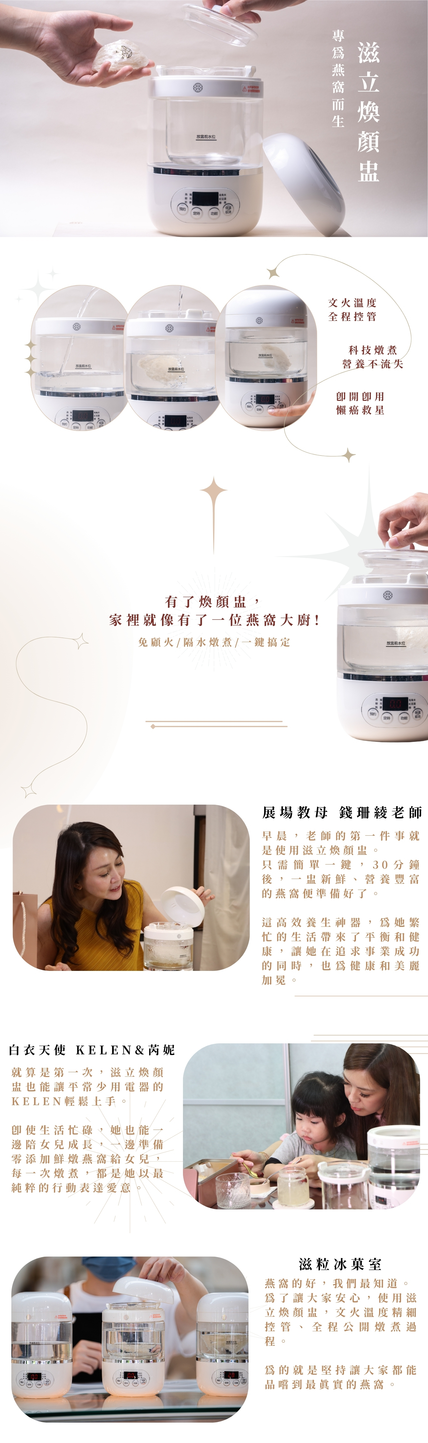 有了煥顏盅, 家裡就像有了一位燕窩大廚! 免顧火/隔水燉煮/一鍵搞定 滋立煥顏盅 專為燕窩而生 即開即用 懶癌救星 科技燉煮 營養不流失 文火溫度 全程控管 早晨,老師的第一件事就是使用滋立煥顏盅。 只需簡單一鍵,30分鐘後,一盅新鮮、營養豐富的燕窩便準備好了。 這高效養生神器,為她繁忙的生活帶來了平衡和健康,讓她在追求事業成功的同時,也為健康和美麗加冕。 展場教母 錢珊綾老師 白衣天使 Kelen&芮妮 就算是第一次,滋立煥顏盅也能讓平常少用電器的KELEN輕鬆上手。 即使生活忙碌,她也能一邊陪女兒成長,一邊準備零添加鮮燉燕窩給女兒,每一次燉煮,都是她以最純粹的行動表達愛意。 滋粒冰菓室 燕窩的好,我們最知道。 為了讓大家安心,使用滋立煥顏盅,文火溫度精細控管、全程公開燉煮過程。 為的就是堅持讓大家都能品嚐到最真實的燕窩。