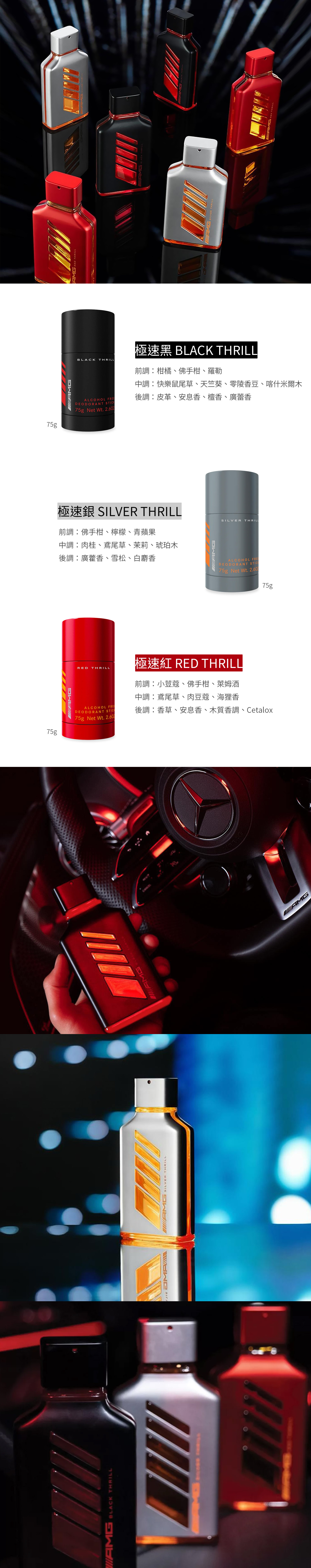 ALCOHOL DEODORANT STICK75g Net Wt. 2.6075g75gAMGAMG RED THRILLBLACKTHRILLALCOHOL FREEDEODORANT STICK75g Net Wt. 極速 BLACK THRILL前調柑橘、佛手柑、羅勒調:快樂鼠尾草、天竺葵、零陵香豆、喀什米爾木後調:皮革、安息香、檀香、廣蕾香極速銀  THRILLSILVERTHRILL前調:佛手柑、檸檬、青蘋果中調:肉桂、鳶尾草、茉莉、琥珀木後調:廣藿香、雪松、白麝香ALCOHOL FREE極速紅 RED THRIL前調:小荳蔻、佛手柑、萊姆酒中調:鳶尾草、肉豆蔻、海狸香後調:香草、安息香、木質香調、CetaloxDEODORANT STIC75g Net Wt. 2.6075gAMG BLACK THRILL SILVER THRILL THRILL