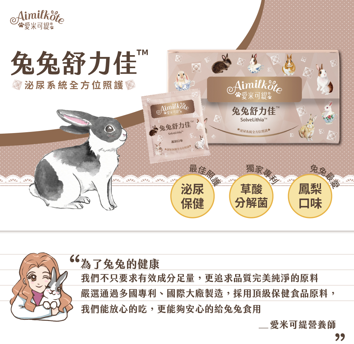 愛米可緹 兔兔舒力佳 泌尿系統全方位照護 泌尿保健最佳照護 草酸分解菌獨家專利 鳳梨口味兔兔最愛 為了兔兔的健康 我們不只要求有效成分足量 更追求品質完美純淨的原料 嚴選通過多國專利 國際大廠製造 採用頂級保健食品原料 我們能放心的吃 更能夠安心的給兔兔食用 愛米可緹營養師