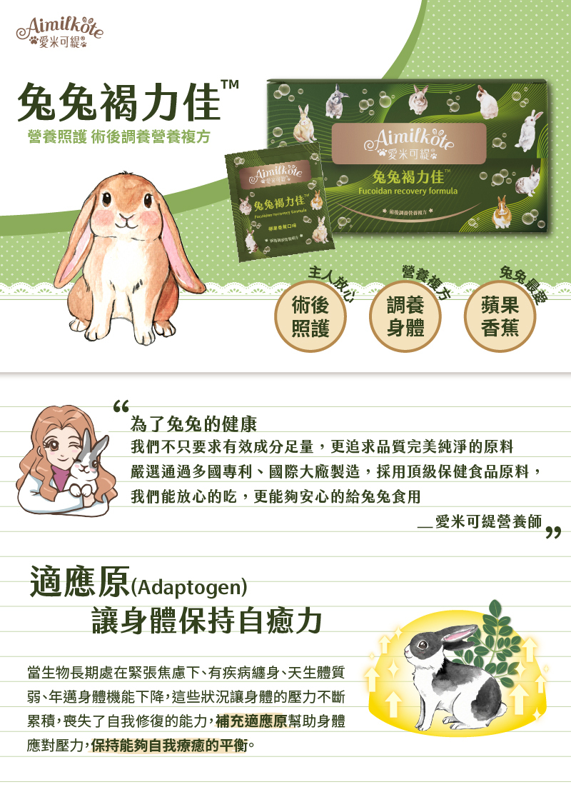 愛米可緹 兔兔褐力佳 營養照護 術後調養營養複方 術後照護主人放心 調養身體營養複方 蘋果香蕉兔兔最愛 為了兔兔的健康 我們不只要求有效成分足量 更追求品質完美純淨的原料 嚴選通過多國專利 國際大廠製造 採用頂級保健食品原料 我們能放心的吃 更能夠安心的給兔兔食用 愛米可緹營養師 適應原(Adaptogen) 讓身體保持自癒力 當生物長期處在緊張焦慮下 有疾病纏身 天生體質弱 年邁身體機能下降 這些狀況讓身體的壓力不斷累積 喪失了自我修復的能力 補充適應原幫助身體應對壓力 保持能夠自我療癒的平衡