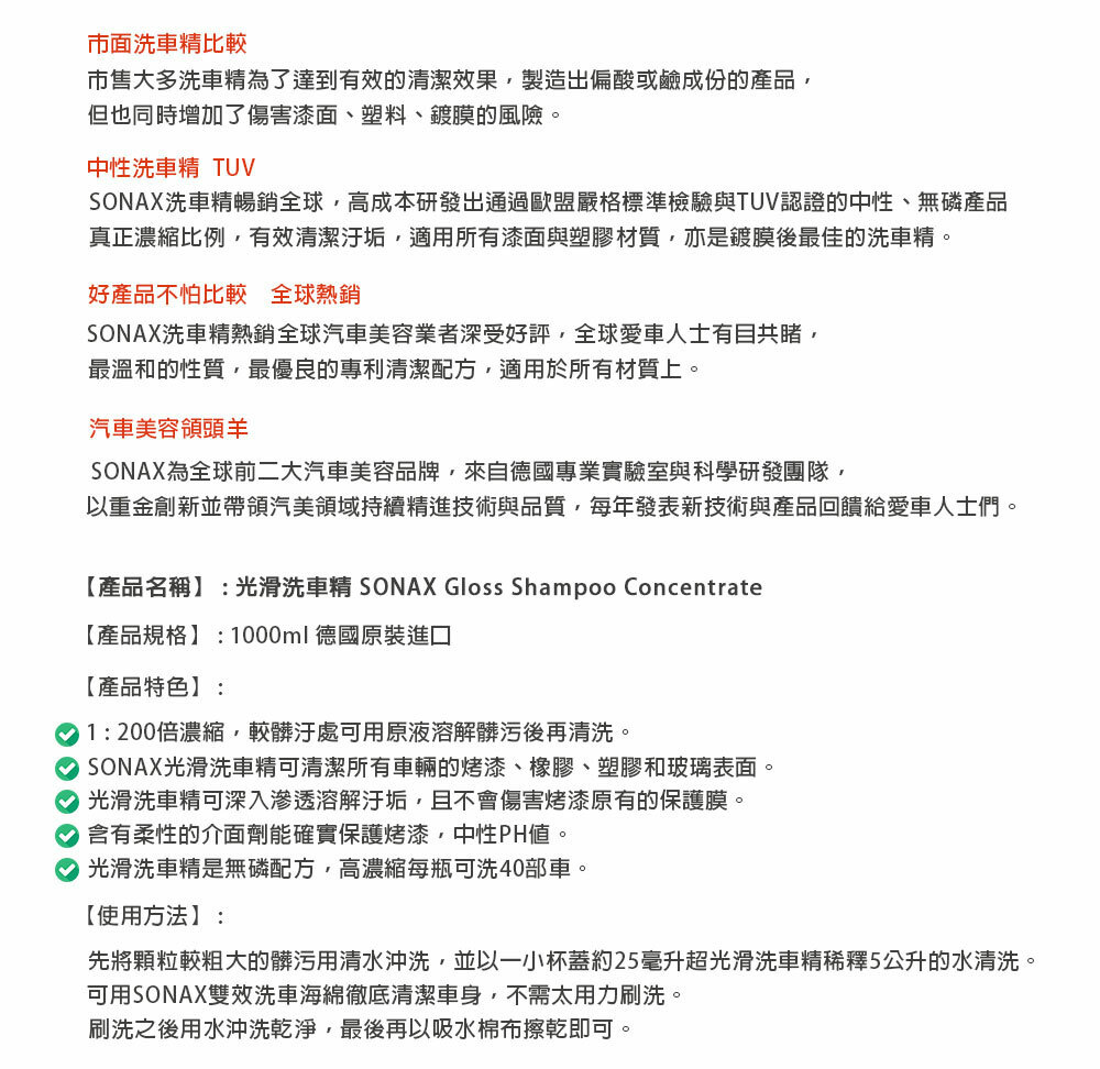 市面洗車比較市售大多洗車精為了達到有效的清潔效果製造出偏酸或鹼成份的產品但也同時增加了傷害漆面、塑料、鍍膜的風險。中性洗車精 TUVSONAX洗車精暢銷全球,高成本研發出通過歐盟嚴格標準檢驗與TUV認證的中性、無磷產品真正濃縮比例,有效清潔汙垢,適用所有漆面與塑膠材質,亦是鍍膜後最佳的洗車精。好產品不怕比較 全球熱銷SONAX洗車精熱銷全球汽車美容業者深受好評,全球愛車人士有目共睹,最溫和的性質,最優良的專利清潔配方,適用於所有材質上。汽車美容領頭羊SONAX為全球前二大汽車美容品牌,來自德國專業實驗室與科學研發團隊,以重金創新並帶領汽美領域持續精進技術與品質,每年發表新技術與產品回饋給愛車人士們。【產品名稱】:光滑洗車精 SONAX Gloss Shampoo Concentrate【產品規格】:1000ml德國原裝進口【產品特色】:1:200倍濃縮,較髒汙處可用原液溶解髒污後再清洗。 SONAX光滑洗車精可清潔所有車輛的烤漆、橡膠、塑膠和玻璃表面。 光滑洗車精可深入滲透溶解汙垢,且不會傷害烤漆原有的保護膜。 含有柔性的介面劑能確實保護烤漆,中性PH。 光滑洗車精是無磷配方,高濃縮每瓶可洗40部車。【使用方法】:先將顆粒較粗大的髒污用清水沖洗,並以一小杯蓋約25毫升超光滑洗車精稀釋5公升的水清洗。可用SONAX雙效洗車海綿徹底清潔車身,不需太用力刷洗。刷洗之後用水沖洗乾淨,最後再以吸水棉布擦乾即可。