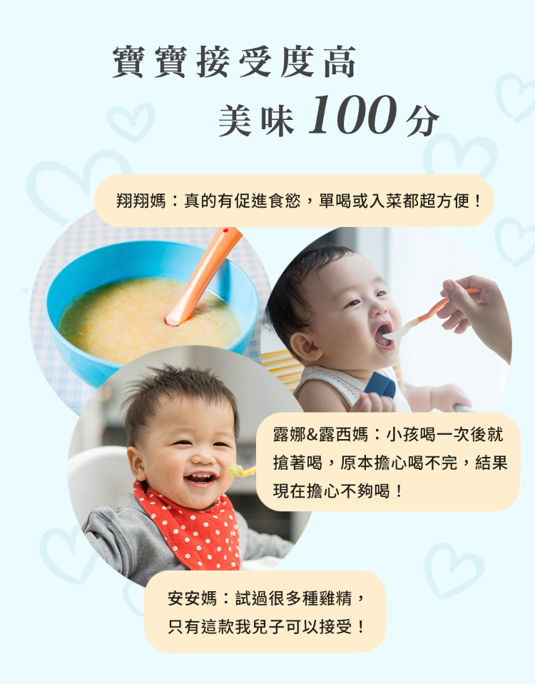 寶寶接受度高美味 100分翔翔媽:真的有促進食慾,單喝或入菜都超方便!露娜&露西媽:小孩喝一次後就搶著喝,原本擔心喝不完,結果現在擔心不夠喝!安安媽:試過很多種雞精,只有這款我兒子可以接受!