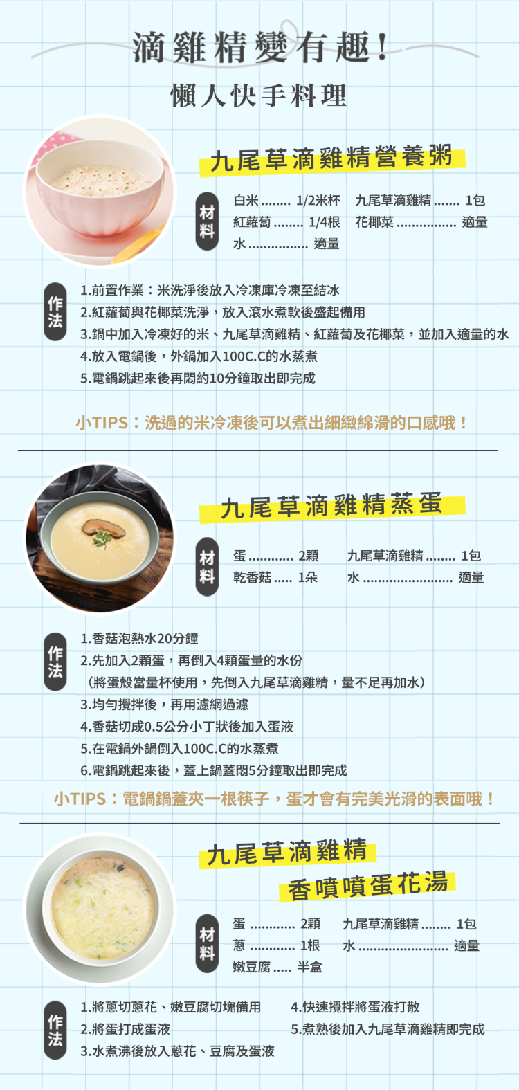 滴雞精變有趣!懶人快手料理九尾草滴雞精營養粥料適量白1/2米杯 九尾草滴雞精紅蘿蔔1/4根 花椰菜水1包適量1前置作業:米洗淨後放入冷凍庫冷凍至結冰2.紅蘿蔔與花椰菜洗淨放入滾水煮軟後盛起備用3.鍋中加入冷凍好的米、九尾草滴雞精、紅蘿蔔及花椰菜,並加入適量的水4.放入電鍋後,外鍋加入100C.C的水蒸煮5.電鍋跳起來後再約10分鐘取出即完成小TIPS:洗過的米冷凍後可以煮出細緻綿滑的口感哦!九尾草滴雞精蒸材 蛋2顆 乾香菇 1朵九尾草滴雞精,水.1包適量1. 香菇泡熱水20分鐘2.先加入2顆蛋,再倒入4顆蛋量的水份(將蛋殼當量杯使用,先倒入九尾草滴雞精,量不足再加水)3.均勻後,再用濾網過濾4. 香菇切成0.5公分小丁狀後加入蛋液5.在電鍋外鍋倒入100C.C的水蒸煮6.電鍋跳起來後,蓋上鍋蓋悶5分鐘取出即完成小TIPS:電鍋鍋蓋夾一根筷子,蛋才會有完美光滑的表面哦!九尾草滴雞精香噴噴蛋花湯蛋2顆 九尾草滴雞精1包材料1根 水適量嫩豆腐半盒1.將切蔥花、嫩豆腐切塊備用2.將蛋打成蛋液3.水煮沸後放入蔥花、豆腐及蛋液4.快速攪拌將蛋液打散5.煮熟後加入九尾草滴雞精即完成