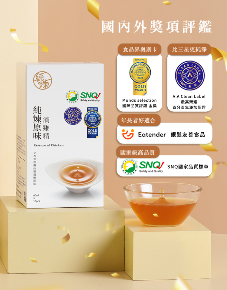 味精Essence of Chicken100%國內外獎項評鑑SNQSafety and 食品界奧斯卡比三星更純淨 GOLDAWARDMonds selection國際品質評鑑 金獎年長者好適合100%A.A Clean Label最高榮耀百分百無添加認證Eatender 銀髮友善食品國家級高品質 SNQ國家品質標章Safety and Quality