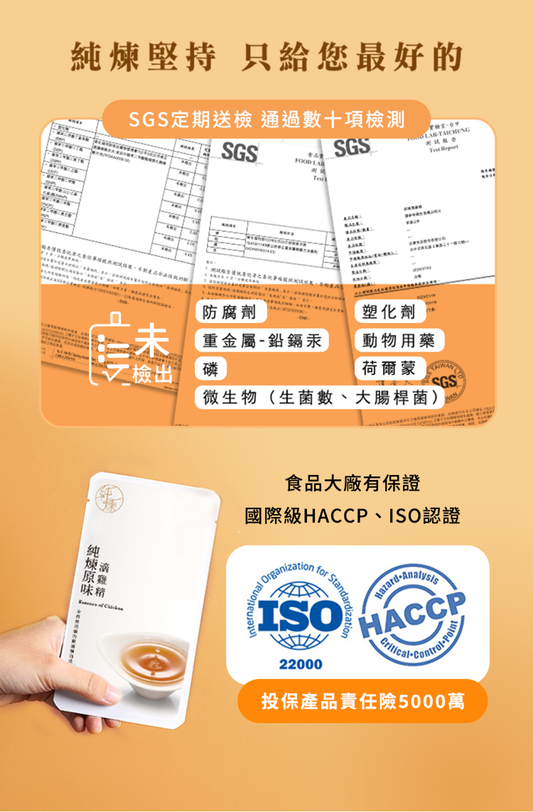 堅持 只給您最好的SGS定期送檢 通過數十項檢測SGSSGS FOOD LAB-TAICHUNG Report    未防腐劑塑化劑重金屬-鉛鎘汞動物用藥檢出磷荷爾蒙 SGS微生物(生菌數、大腸桿菌)純煉  食品大廠有保證國際級P、ISO認證Organization for Standa ISO HACC22000Critical投保產品責任險5000萬