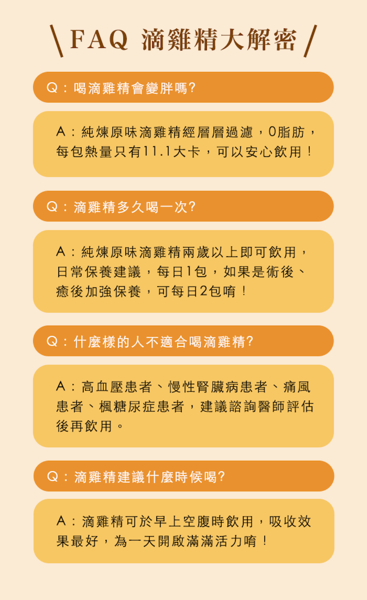 \FAQ 滴雞精大解密 /Q喝滴雞精會變胖嗎?A:純煉原味滴雞精經層層過濾,脂肪,每包熱量只有11.1大卡,可以安心飲用!:滴雞精多久喝一次?A:純煉原味滴雞精兩歲以上即可飲用,日常保養建議,每日1包,如果是術後、癒後加強保養,可每日2包唷!Q:什麼樣的人不適合喝滴雞精?A:高血壓患者、慢性腎臟病患者、痛風患者、楓糖尿症患者,建議諮詢醫師評估後再飲用。Q:滴雞精建議什麼時候喝?A:滴雞精可於早上空腹時飲用,吸收效果最好,為一天開啟滿滿活力唷!