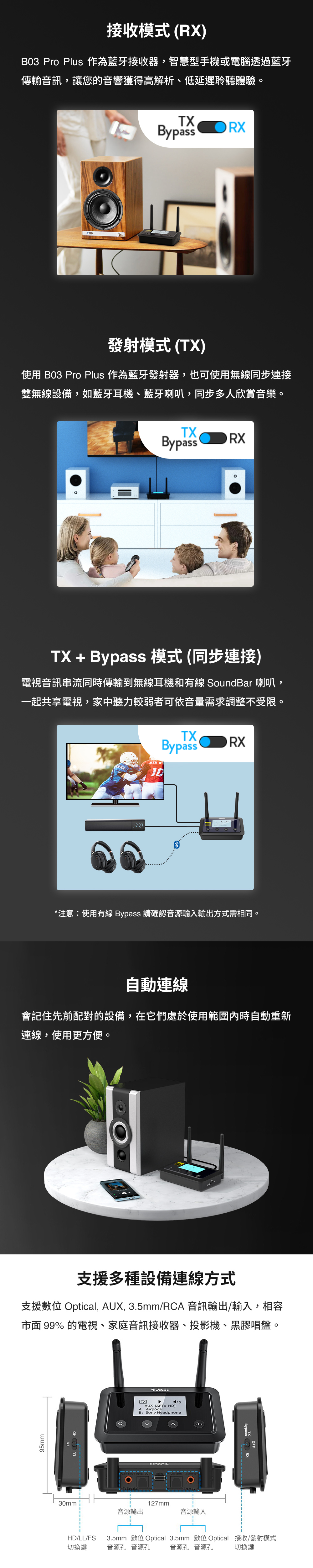 接收模式(R)B03 Pro Plus 作為藍牙接收器,智慧型手機或電腦透過藍牙傳輸音訊,讓您的音響獲得高解析、低延遲聆聽體驗TXBypassRX發射模式(TX)使用 B03 Pro Plus 作為藍牙發射器,也可使用無線同步連接雙無線設備,如藍牙耳機、藍牙喇叭,同步多人欣賞音樂。。TXBypassRXTX + Bypass 模式(同步連接)電視音訊串流同時傳輸到無線耳機和有線 SoundBar 喇叭,一起共享電視,家中聽力較弱者可依音量需求調整不受限。HEN TXBypassRX*注意使用有線 Bypass 請確認音源輸入輸出方式需相同。自動連線會記住先前配對的設備,在它們處於使用範圍內時自動重新連線,使用更方便。支援多種設備連線方式支援數位 Optical, AUX, 3.5mm/RCA 音訊輸出/輸入,相容市面 99% 的電視、家庭音訊接收器、投影機、黑膠唱 盤。95mmX15AUX [APTX-HD]A:AirpodsB : Sony HeadphoneOKBypass30mm :127mm音源輸出音源輸入3.5mm 數位 Optical 3.5mm 數位Optical 接收/發射模式切換鍵HD/LL/FS切換鍵音源孔 音源孔音源孔 音源孔