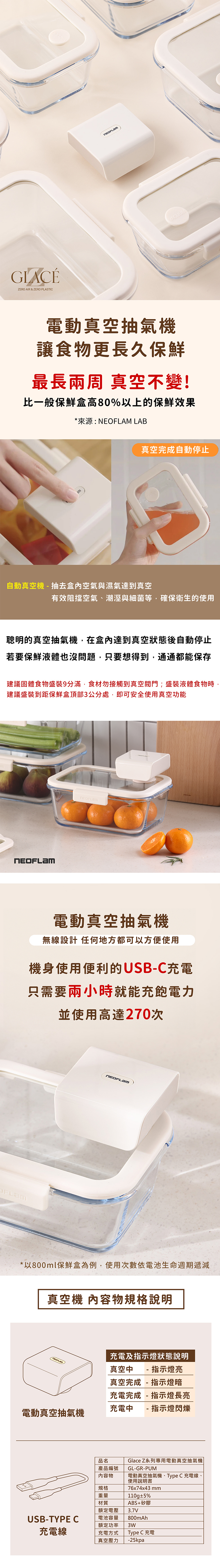 ZERO AIR & ZERO PLASTICVACUUM電動真空抽氣機讓食物更長久保鮮最長兩周 真空不變!比一般保鮮盒高80%以上的保鮮效果*來源: NE LAB真空完成自動停止自動真空機抽去盒內空氣與濕氣達到真空有效阻擋空氣、潮溼與細菌等,確保衛生的使用聰明的真空抽氣機,在盒內達到真空狀態後自動停止若要保鮮液體也沒問題,只要想得到,通通都能保存建議固體食物盛裝9分滿,食材勿接觸到真空閥門;盛裝液體食物時,建議盛裝到距保鮮盒頂部3公分處,即可安全使用真空功能OFLAM電動真空抽氣機無線設計 任何地方都可以方便使用機身使用便利的USB-C充電只需要兩小時就能充飽電力並使用高達270次)*以800ml保鮮盒為例,使用次數依電池生命週期遞減真空機 內容物規格說明充電及指示燈狀態說明真空中 - 指示燈亮真空完成- 指示燈暗充電完成- 指示燈長亮充電中 - 指示燈閃爍電動真空抽氣機品名產品編號GL-GR-PUM內容物Glace Z系列專用電動真空抽氣機電動真空抽氣機、Type C 充電線、使用說明書規格重量材質76x74x43mm110g±5%ABS+矽膠額定電壓3.7VUSB-TYPE C電池容量額定功率充電線充電方式800mAh3WType C 充電真空壓力-25kpa