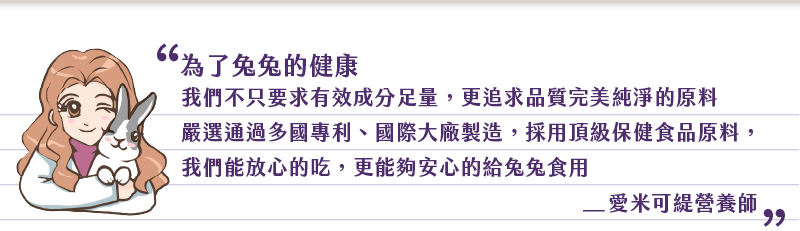 為了兔兔的健康 我們不只要求有效成分足量 更追求品質完美純淨的原料 嚴選通過多國專利 國際大廠製造 採用頂級保健食品原料, 我們能放心的吃 更能夠安心的给兔兔食用 愛米可緹營養師