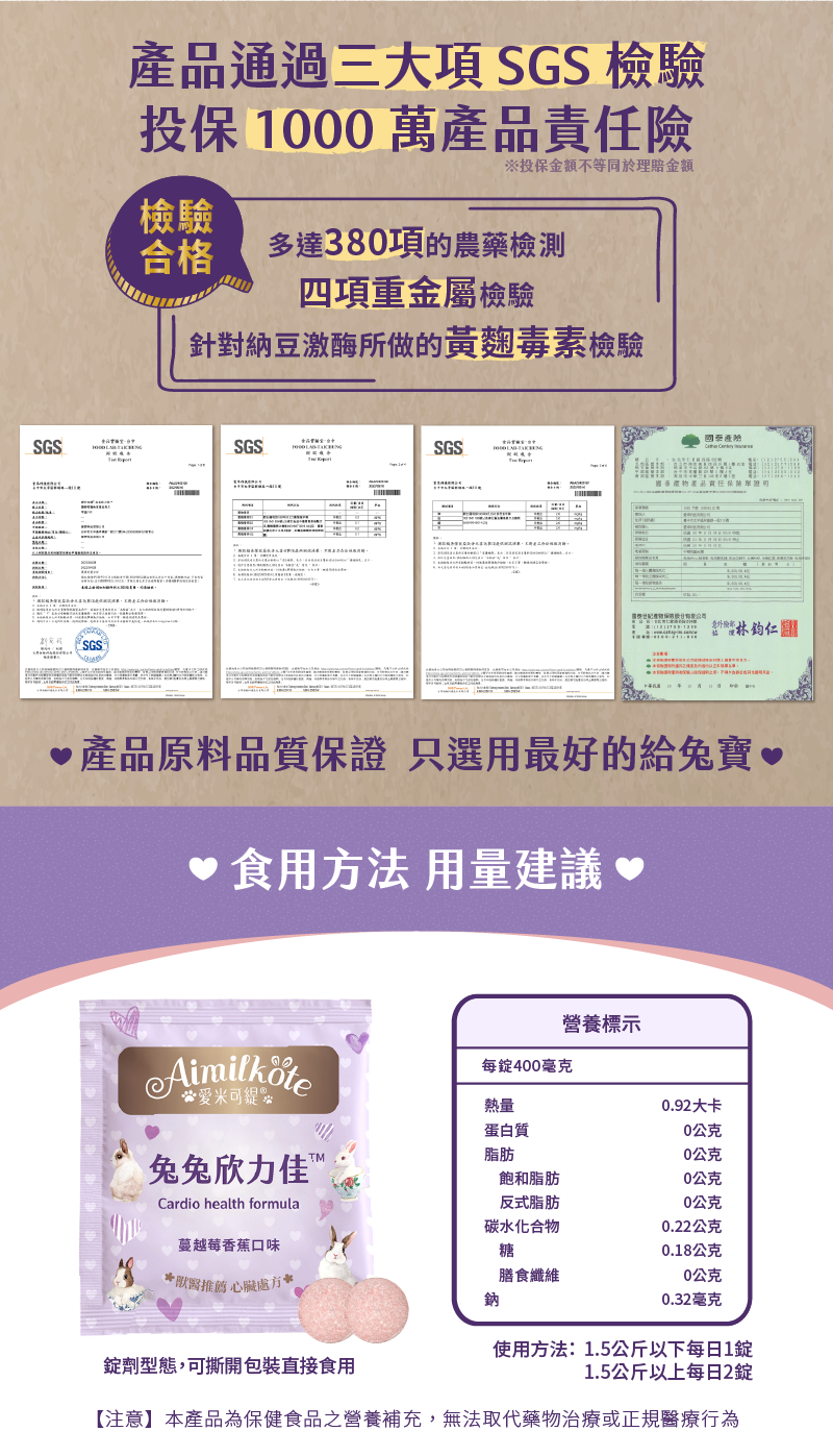 產品通過三大項SGS檢驗 投保1000 萬產品責任險 SGS檢驗合格 多達380項的農藥檢測 四項重金屬檢驗 針對納豆激酶所做的黃麵毒素檢驗 產品原料品質保證 只選用最好的給兔寶 食用方法用量建議 營養標示 每錠400毫克 熱量 0.92大卡 蛋白質 0公克 脂肪0公克 飽和脂肪0公克 反式脂肪0公克 碳水化合物 0.22公克 糖0.18公克 膳食纖維0公克 鈉 0.32毫克 使用方法:1.5公斤以下每日1錠 1.5公斤以上每日2錠 錠劑型態 可撕開包裝直接食用 【注意】本產品為保健食品之營養補充 無法取代藥物治療或正規醫療行為
