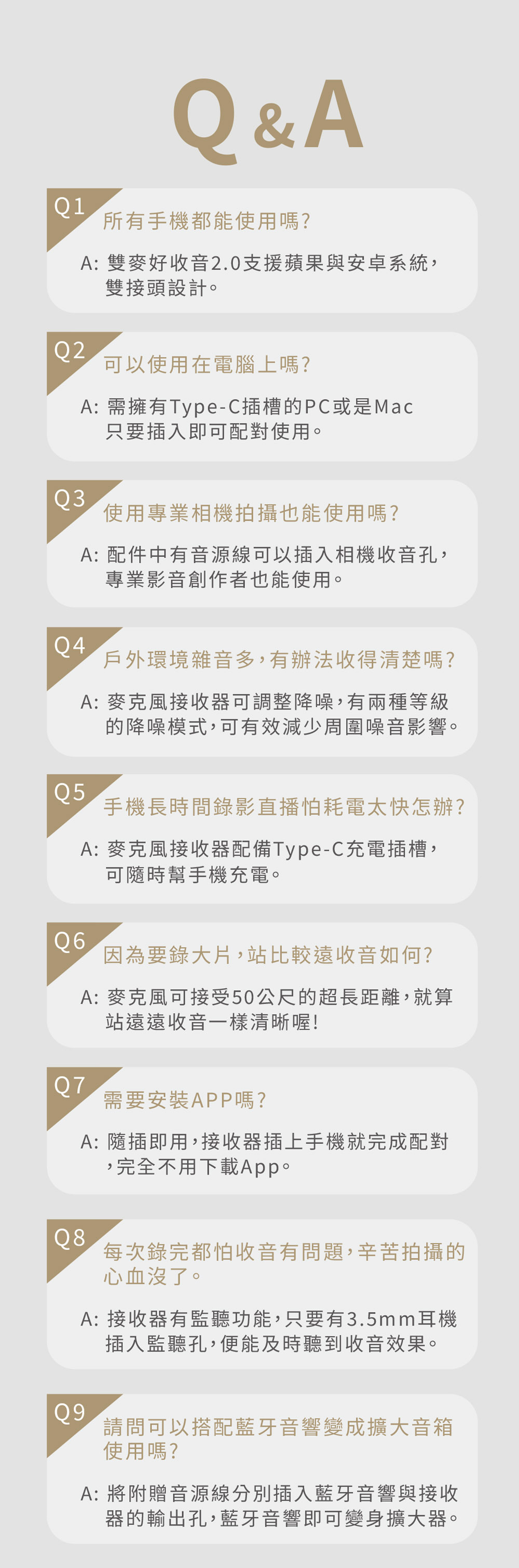 Q1Q&A所有手機都能使用嗎?A: 雙麥好收音20支援蘋果與安卓系統,雙接頭設計。可以使用在電腦上嗎?A:需擁有Type-C插槽的PC或是Mac只要插入即可配對使用。Q3使用專業相機拍攝也能使用嗎?Q4A: 配件中有音源線可以插入相機收音孔,專業影音創作者也能使用。戶外環境雜音多,有辦法收得清楚嗎?A: 麥克風接收器可調整降噪,有兩種等級的降噪模式,可有效減少周圍噪音影響。Q5手機長時間錄影直播怕耗電太快怎辦?A: 麥克風接收器配備Type-C充電插槽,可隨時幫手機充電。Q6因為要錄大片,站比較遠收音如何?Q7A: 麥克風可接受50公尺的超長距離,就算站遠遠收音一樣清晰喔!需要安裝APP嗎?A: 隨插即用,接收器插上手機就完成配對,完全不用下載App。Q8.每次錄完都怕收音有問題,辛苦拍攝的心血沒了。A: 接收器有監聽功能,只要有3.5mm耳機插入監聽孔,便能及時聽到收音效果。Q9請問可以搭配藍牙音響變成擴大音箱使用嗎?A: 將附贈音源線分別插入藍牙音響與接收器的輸出孔,藍牙音響即可變身擴大器。