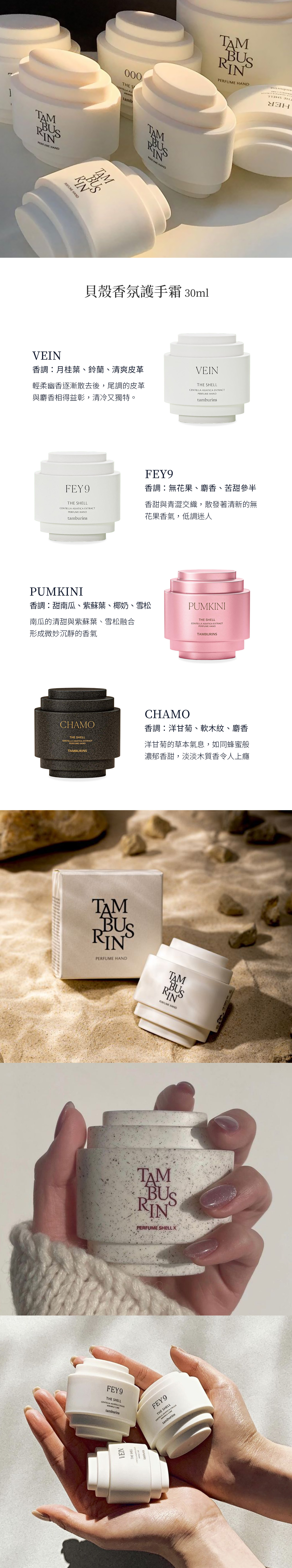 BUSRIN TMN AND000THE S ABUSRINPERFUME HAND H貝殼香氛護手霜30mlVEIN香調月桂葉、鈴蘭、清爽皮革輕柔幽香逐漸散去後,尾調的皮革與麝香相得益彰,清冷又獨特。VEINTHE SHELL IAT EXTRACTPERFUME HANDtamburinsFEY9THE SHELLCENTELLA ASIATICA EXTRACTPERFUME HANDtamburinsFEY9香調無花果、麝香、苦甜參半香甜與青澀交織,散發著清新的無花果香氣,低調迷人PUMKINI香調甜南瓜、紫蘇葉、椰奶、雪松南瓜的清甜與紫蘇葉、雪松融合形成微妙沉靜的香氣CHAMOTHE SHELLCENTELLA ASIATICA EXTRACTPERFUME HANDTAMBURINSTAMBUSRINPERFUME HANDPUMKINITHE SHELLCENTELLA ASIATICA EXTRACTPERFUME HANDTAMBURINSCHAMO香調:洋甘菊、軟木紋、麝香洋甘菊的草本氣息,如同蜂蜜般濃郁香甜,淡淡木質香令人上癮FEY9THE SHELLCENTELLA ASIATICA tamburinsTAMBUSRINPERFUME HANDTMBUSRINPERFUME SHELL XVEINTHE SHELLFEY9THE SHELLCENTELLA AS CAREICA CALLUStamburins