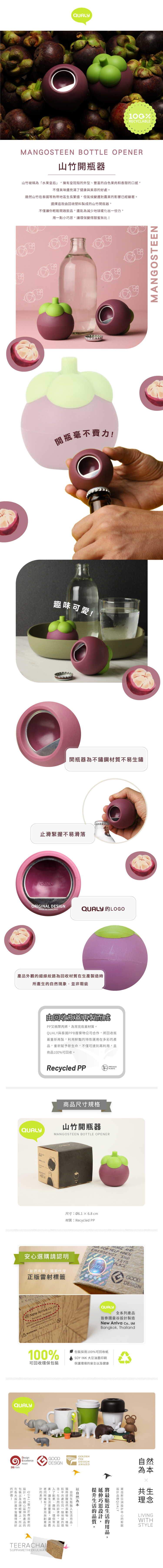 Q%RECYCLABLEMANGOSTEEN BOTTLE OPENER山竹開瓶器山竹被稱為「水果皇后」皇冠般外型白色果肉和香甜口感不僅美味還充滿健康美容好處雖然山竹泰國熱帶地區長繁盛但氣候變遷對農業影響已經顯著選擇這款由回收塑料製成山竹開瓶器不僅你輕鬆開啟飲品還能為減少地球暖化出一份力用一點小巧思變得甜蜜無比開瓶毫不費力可愛!開瓶器為不鏽鋼材質不易生鏽止滑緊握不易滑落QUALYORIGINAL DESIGNMADE IN THAILANDQUALY LOGO外觀線紋路為回收材質生產製造時所產生現象,並非瑕疵QUALY由回收瓶蓋再製而成又稱聚丙烯,為常見瓶蓋材質。QUALY泰國PPB廢棄物公司合作,回收瓶蓋重再製,利用鮮豔的特性運用多彩的產品,重新賦予新生命,不僅可達到再利用,且商品100%可回收。Recycled PPPRECIOUSPLASTIC商品尺寸規格山竹開瓶器MANGOSTEEN BOTTLE OPENER尺寸Ø61 6.8 材質:Recycled PP安選購請認明「創而有意」獨家代正版雷射標籤w weKey  AND FOR HELP WHENEMERGENCYwevoANDKEYSPLACEevo  wevo vGOODDESIGNNew Arriva  Bangkok, Thailand:  TH IS NOT A TOY.WARNING: THIS ISQUALY全系列產品泰國曼谷製造New Arriva Co., LtdBangkok, ThailandQUALY100%可回收環保包裝採用100%可回收紙SOY INK 大豆油墨印刷保護環境的安全健康GOLDENDesignExcellenceGOODPINDESIGNDESIGN然AwardDEmarkAWARD為本的!在皆,細心包裝及,所以的! U A L Y 新的產品的以的的,讓生,擁有與消等更費加理了趣味環保等元。在的,在地球的讓,與理的將的,的。以自然升伸思近設生自新設設計QUALY共生理念LIVINGWITHSTYLETEERACHAISUPPAMETHEEKULWATMANGOSTEEN