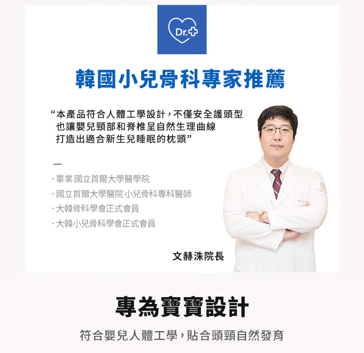 Dr.韓國小兒骨科專家推薦“本產品符合人體工學設計,不僅安全護頭型也讓嬰兒頸部和脊椎呈自然生理曲線打造出適合新生兒睡眠的枕頭”-畢業國立首爾大學醫學院國立首爾大學醫院小兒骨科專科醫師·大韓骨科學會正式會員·大韓小兒骨科學會正式會員文赫洙院長專為寶寶設計符合嬰兒人體工學,貼合頭頸自然發育