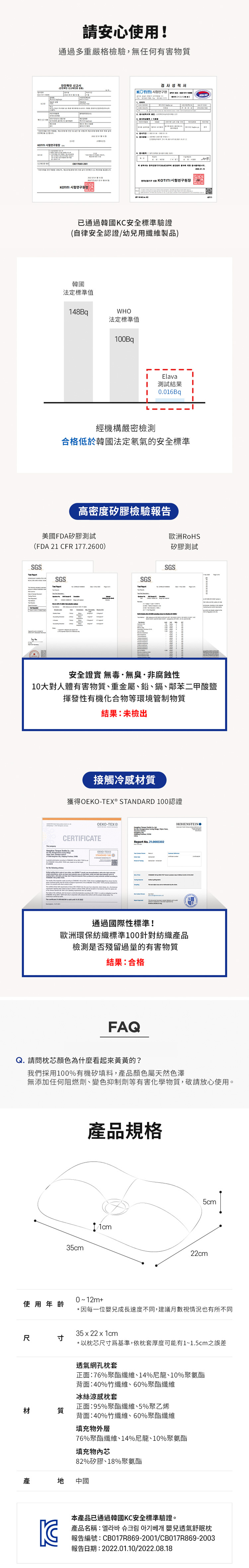 請安心使用!通過多重嚴格檢驗,無任何有害物質안전확인 신고서검사성적서    K已通過韓國KC安全標準驗證(自律安全認證/幼兒用纖維製品)韓國法定標準值48BqWHO法定標準值00Bq1Elava測試結果10.016Bq經機構嚴密檢測合格低於韓國法定氡氣的安全標準高密度矽膠檢驗報告美國FDA矽膠測試(FDA 21 CFR 177.2600)SGSSGSSGS歐洲RoHS矽膠測試SGS安全證實 無毒·無臭·非腐蝕性10大對人體有害物質、重金屬、鉛、鎘、鄰苯二甲酸鹽揮發性有機化合物等環境管制物質 結果:未檢出接觸冷感材質獲得- STANDARD 100認證OEKO-TEX®CERTIFICATEOEKO-STANDARD 100 OReport No. 21.0003302HOHENSTEIN通過國際性標準!歐洲環保紡織標準100針對紡織產品檢測是否殘留過量的有害物質結果:合格FAQQ. 請問枕芯顏色什麼看起來的?我們採用100%有機矽填料,產品顏色屬天然色澤無添加任何阻燃劑、變色抑制劑等有害化學物質,敬請放心使用。使用年齡尺寸材質35cm產品規格1cm5cm22cm0~12m+*因每一位嬰兒成長速度不同,建議月數視情況也有所不同35x22x1cm*以枕芯尺寸為基準,依枕套厚度可能有1~1.5cm之誤差透氣網孔枕套正面:76%聚酯纖維、14%尼龍、10%聚氨酯背面:40%竹纖維、60%聚酯纖維冰絲涼感枕套正面:95%聚酯纖維、5%聚乙烯背面:40%竹纖維、60%聚酯纖維填充物外層76%聚酯纖維、14%尼龍、10%聚氨酯填充物芯82%矽膠、18%聚氨酯產中國本產品已通過韓國KC安全標準驗證。產品名稱:嬰兒透氣舒眠枕報告編號:CB017R869-2001/CB017R869-2003報告日期:2022.01.10/2022.08.18