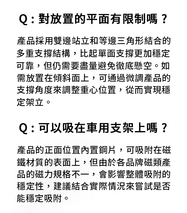 Q:對放置的平面有限制嗎?產品採用雙邊站立和等邊三角形結合的多重支撐結構,比起單面支撐更加穩定可靠,但仍需要盡量避免徹底懸空。如需放置在傾斜面上,可通過微調產品的支撐角度來調整重心位置,從而實現穩定架立。Q:可以吸在車用支架上嗎?產品的正面位置內置鋼片,可吸附在磁鐵材質的表面上,但由於各品牌磁類產品的磁力規格不一,會影響整體吸附的穩定性,建議結合實際情況來嘗試是否能穩定吸附。