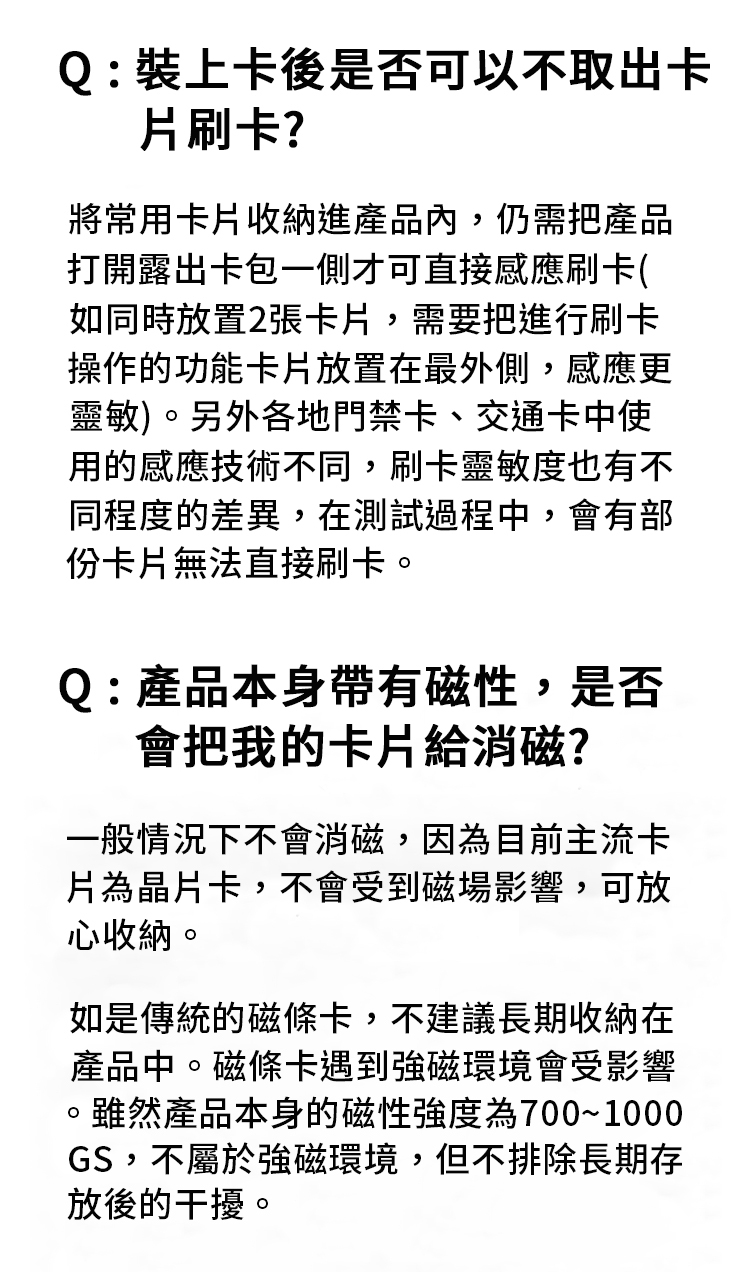 Q:裝上卡後是否可以不取出卡片刷卡?將常用卡片收納進產品內,仍需把產品打開露出卡包一側才可直接感應刷卡(如同時放置2張卡片,需要把進行刷卡操作的功能卡片放置在最外側,感應更靈敏)。另外各地門禁卡、交通卡中使用的感應技術不同,刷卡靈敏度也有不同程度的差異,在測試過程中,會有部份卡片無法直接刷卡。Q:產品本身帶有磁性,是否會把我的卡片給消磁?一般情況下不會消磁,因為目前主流卡片為晶片卡,不會受到磁場影響,可放心收納。如是傳統的磁條卡,不建議長期收納在產品中。磁條卡遇到強磁環境會受影響。雖然產品本身的磁性強度為700~1000GS,不屬於強磁環境,但不排除長期存放後的干擾。