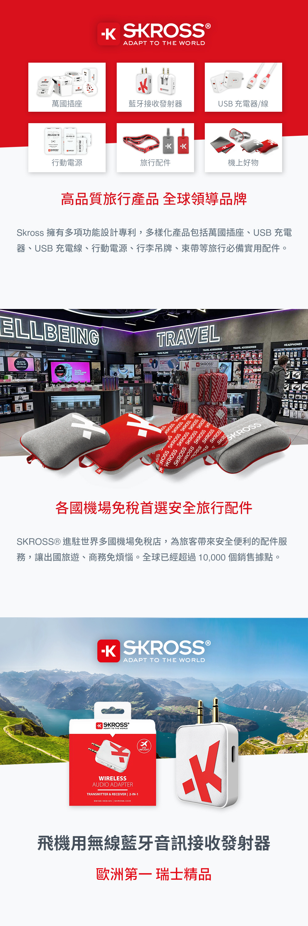 ®ADAPT TO  WORLD萬國插座藍牙接收發射器UB 充電器/線RELOAD 10KRO行動電源旅行配件機上好物高品質旅行產品 全球領導品牌Skross 擁有多項功能設計專利,多樣化產品包括萬國插座、USB 充電器、USB 充電線、行動電源、行李吊牌、束帶等旅行必備實用配件。ELLBEGFOR YOU  TIONHAIRT  RELAXTRAVEL ACCEORIESTRAVEL ACCEORIESHEADPHONES RAVELSSKRKSKROSSSSS SKROSS OSS SKROSS SKROSS KROSS SKROSS SKROSS SSKROSS SKROSS SKROSSKROSS SKROSS SKR SKROSSSS SKROSS 各國機場免稅首選安全旅行配件SKROSS® 進駐世界多國機場免稅店,為旅客帶來安全便利的配件服務,讓出國旅遊、商務免煩惱。全球已經超過10,000個銷售據點。K SKROSS ®ADAPT TO THE WORLD SKROSS®ADAPT TO THE WORLDWIRELESSAUDIO ADAPTERTRANSMITTER & RECEIVER  -IN-1 DESIGN | 飛機用無線藍牙音訊接收發射器歐洲第一 瑞士精品