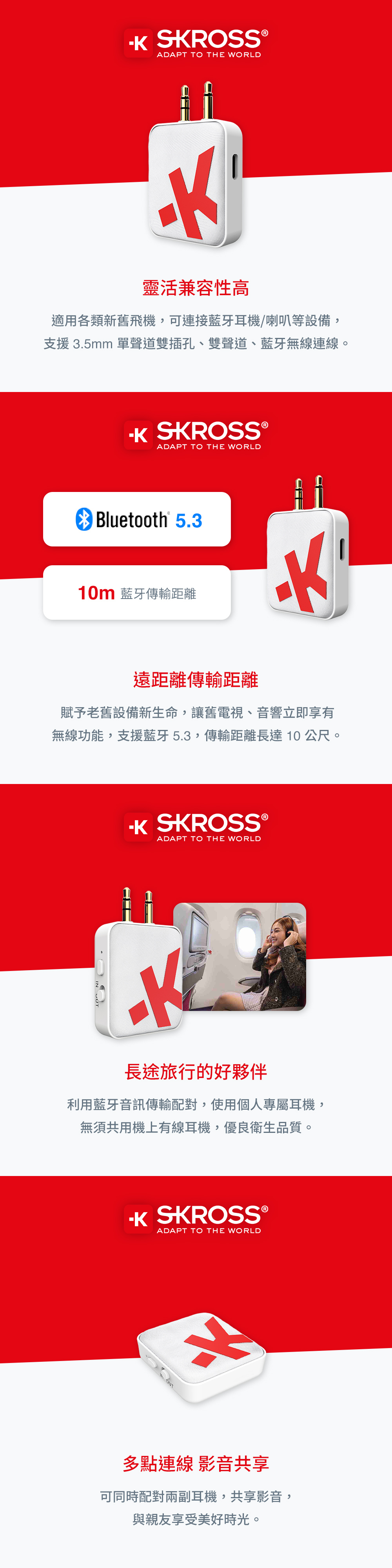 SROSS ®ADAPT TO THE WORLD靈活兼容性高適用各類新舊飛機,可連接藍牙耳機/喇叭等設備,支援 3.5mm 單聲道雙插孔、雙聲道、藍牙無線連線。 SKROSS®ADAPT TO THE WORLDBluetooth® 5.310m 藍牙傳輸距離遠距離傳輸距離賦予老舊設備新生命,讓舊電視、音響立即享有無線功能,支援藍牙5.3,傳輸距離長達10公尺。 SKROSSⓇADAPT TO THE WORLD長途旅行的好夥伴利用藍牙音訊傳輸,使用個人專屬耳機,無須共用機上有線耳機,優良衛生品質。K SKROSS®ADAPT TO THE WORLD多點連線 影音共享可同時配對兩副耳機,共享影音,與親友享受美好時光。