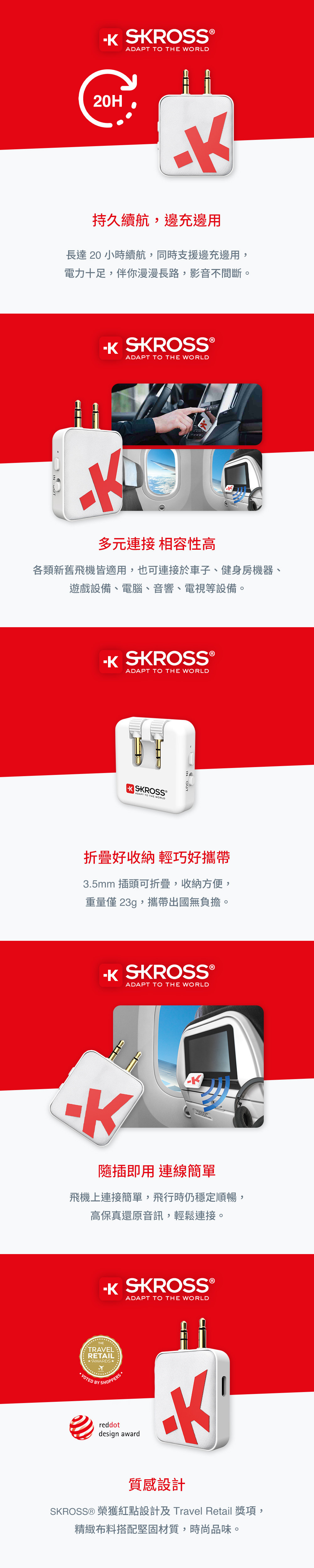 SROSSADAPT TO THE WORLD20H持久續航,邊充邊用長達20 小時續航,同時支援邊充邊用,電力十足,伴你漫漫長路,影音不間斷。 SKROSS ®ADAPT TO THE WORLD多元連接 相容性高各類新舊飛機皆適用,也可連接於車子、健身房機器、遊戲設備、電腦、音響、電視等設備。 SKROSS ®ADAPT TO THE WORLD SKROSS®ADAPT TO THE WORLD折疊好收納 輕巧好攜帶3.5mm 插頭可折疊,收納方便,重量僅 23g,攜帶出國無負擔。K SKROSS ®ADAPT TO THE WORLDK插即用 連線簡單飛機上連接簡單,飛行時仍穩定順暢,高保真還原音訊,輕鬆連接。 SKROSSADAPT TO THE WORLDTHETRAVELRETAILAWARDS*VOTED BY SHOPPERS reddotdesign award質感設計SKROSS® 榮獲紅點設計及 Travel Retail 獎項,精緻布料搭配堅固材質,時尚品味。