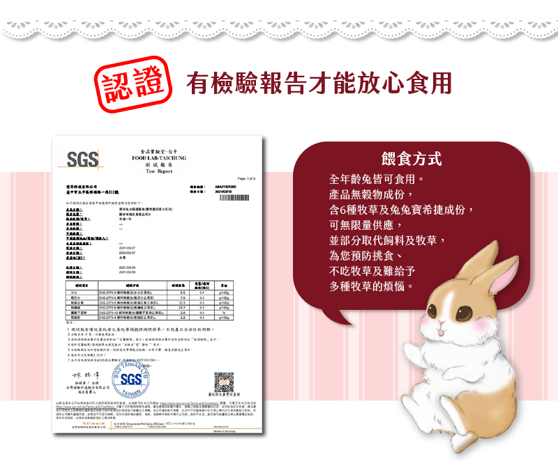 SGS認證 有檢驗報告才能放心食用 餵食方式 全年齡免皆可食用 產品無穀物成份 含6種牧草及兔兔寳希捷成份 可無限量供應 並部分取代飼料及牧草 為您預防挑食 不吃牧草及難給予 多種牧草的煩惱
