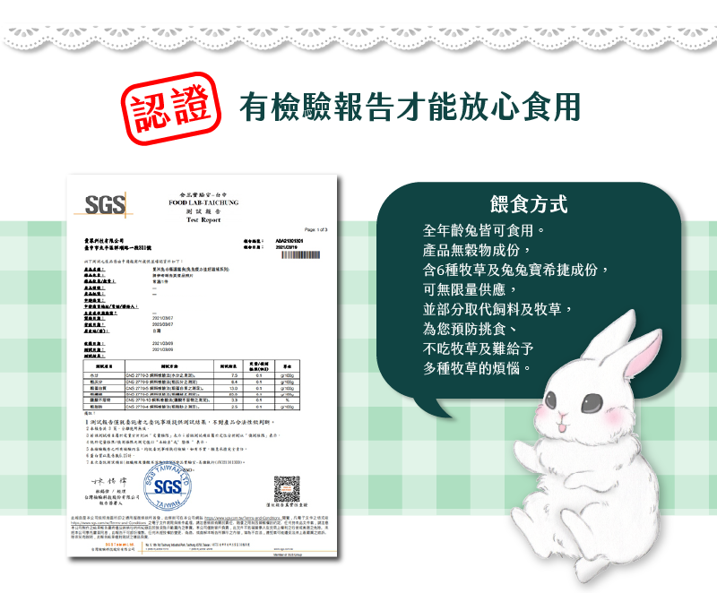 SGS認證 有檢驗寶告才能放心食用 餵食方式 全年齡兔皆可食用 產品無穀物成份 含6種牧草及兔兔疫力佳成份 可無限量供應 並部分取代飼料及牧草 為您預防挑食 不吃牧草及難給予多種牧草的煩惱