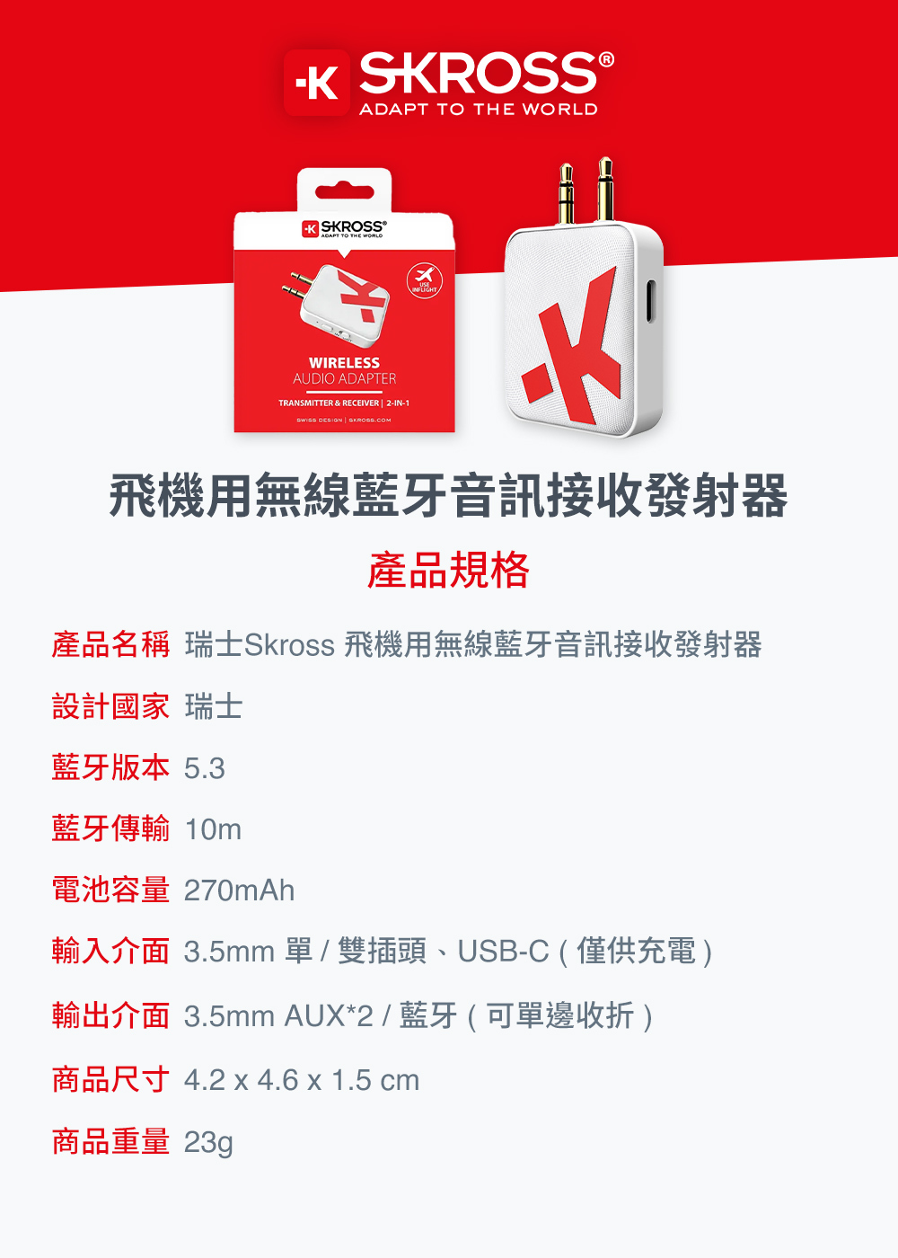 ADAPT TO THE  SKROSS®ADAPT TO THE WORLDWIRELESSAUDIO ADAPTERTRANSMITTER & RECEIVER | -IN-1  飛機用無線藍牙音訊接收發射器產品規格產品名稱 瑞士Skross 飛機用無線藍牙音訊接收發射器設計國家 瑞士藍牙版本 5.3藍牙傳輸 10m電池容量 270mAh輸入介面 3.5mm 單 / 雙插頭、USB-C(僅供充電)輸出介面 3.5mm AUX*2 / 藍牙 (可單邊收折)商品尺寸 4.2 x 4.6 x 1.5 cm商品重量 23g