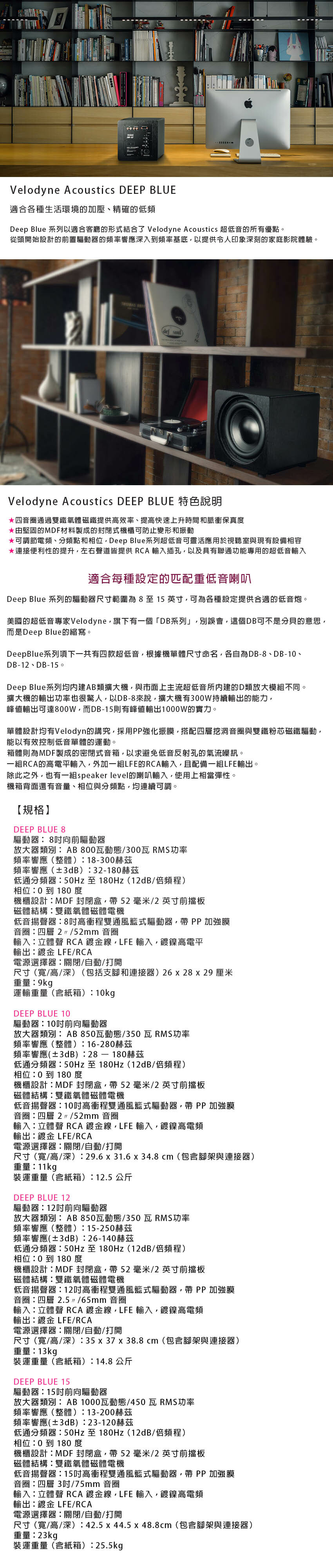 Velodyne Acoustics DEEP BLUE適合各種生活環境加壓、精確的低頻Deep Blue 系列以適合客廳的形式結合了 Velodyne Acoustics 超低音的所有優點。從頭開始設計的前置驅動器的頻率響應入到頻率基底以提供令人印象刻的家庭影院體驗。 (def Velodyne Acoustics DEEP BLUE四音圈通過雙鐵氧體磁鐵提供高效率、提高快速上升時間和脈衝保真度由堅固的MDF材料製成的封閉式機櫃可防止變形和振動*可調節電頻、分頻點和相位Deep Blue系列超低音可靈活應用於視聽室與現有設備相容*連接便利性的提升左右聲道皆提供 RCA輸入插孔以及具有聯通功能專用的超低音輸入適合每種設定的匹配重低音喇叭Deep Blue 系列的驅動器尺寸範圍為 8 至 15 英寸可為各種設定提供合適的低音炮。美國的超低音專家Velodyne旗下有一個「DB系列」別誤會這個DB可不是分貝的意思而是Deep Blue的縮寫。DeepBlue系列項下一共有四款超低音根據機單體尺寸命名各自為DB-8、DB-1、DB-12、DB-15。Deep Blue系列均內建AB類擴大機,與市面上主流超低音所内建的D類放大模組不同。擴大機的輸出功率也很驚人,以DB-8來說,擴大機有30W持續輸出的能力,峰值輸出可達800W,而DB-15則有峰值輸出1000W的實力。單體設計均有Velodyn的,採用PP強化振膜,搭配四層挖洞音圈與雙鐵粉芯磁鐵驅動,能以有效控制低音單體的運動。箱體則為MDF製成的密閉式音箱,以求避免低音反射孔的氣流噪訊。一組RCA的高電平輸入,外加一組LFE的RCA輸入,且配備一組LFE輸出。除此之外,也有一組speaker level的喇叭輸入,使用上相當彈性。機箱背面還有音量、相位與分頻點,均連續可調。【規格】DEEP BLUE 8驅動器8向前驅動器放大器類別AB800瓦動態/300瓦 RMS功率頻率響應(整體)18-300赫茲頻率響應(±3dB)32-180赫茲低通分頻器至180Hz(12dB/倍頻程)相位0到180度機櫃設計MDF 封閉盒,帶 52毫米/2英寸前擋板磁體結構雙鐵氧體磁體電機低音揚聲器8高衝程雙通風籃式驅動器,帶 PP 加強膜音圈四層2/52mm 音圈輸入立體聲 RCA線,LFE 輸入,鍍鎳高電平輸出鍍金 LFE/RCA電源選擇器關閉/自動/打開尺寸(寬/高/深)(包括支腳和連接器) 26 x 28 x 29 厘米重量9kg運輸重量(含紙箱):10kgDEEP BLUE 10驅動器:10前向驅動器放大器類別:AB850瓦動態/350瓦RMS功率頻率響應(整體):16-280赫茲頻率響應(±3dB):28  180赫茲低通分頻器:至180Hz(12dB/倍頻程)相位:0到180度機櫃設計:MDF封閉盒,帶52毫米/2英寸前擋板磁體結構:雙鐵氧體磁體電機低音揚聲器:10高衝程雙通風籃式驅動器,帶 PP 加強膜音圈:四層 2  /52mm 音圈輸入:立體聲 RCA鍍金線,LFE 輸入,鍍鎳高電頻輸出:鍍金 LFE/RCA電源選擇器:關閉/自動/打開尺寸(寬/高/深):29.6 x 31.6 x 34.8cm(包含腳架與連接器)重量:11kg裝運重量(含紙箱):12.5公斤DEEP BLUE 12驅動器:12前向驅動器放大器類別:AB850瓦動態/350瓦RMS功率頻率響應(整體):15-250赫茲頻率響應(±3dB):26-140赫茲低通分頻器:50Hz至180Hz(12dB/倍頻程)相位:0 到 180度機櫃設計:MDF 封閉盒,帶52毫米/2英寸前擋板磁體結構:雙鐵氧體磁體電機低音揚聲器:12高衝程雙通風籃式驅動器,帶 PP 加強膜音圈:四層 2.5/65mm音圈輸入:立體聲 RCA鍍金線,LFE 輸入,鍍鎳高電頻輸出:鍍金 LFE/RCA電源選擇器:關閉/自動/打開尺寸(寬/高/深):35 x 37 x 38.8cm(包含腳架與連接器)重量:13kg裝運重量(含紙箱):14.8公斤DEEP BLUE 15驅動器:15前向驅動器放大器類別:AB 1000瓦動態/450瓦RMS功率頻率響應(整體):13-200赫茲頻率響應(±3dB):23-120赫茲低通分頻器:50Hz 至 180Hz(12dB/倍頻程)相位:0 到 180度機櫃設計:MDF 封閉盒,帶 52毫米/2英寸前擋板磁體結構:雙鐵氧體磁體電機低音揚聲器:15高衝程雙通風籃式驅動器,帶 PP加強膜音圈:四層3吋/75mm 音圈輸入:立體聲 RCA鍍金線,LFE 輸入,鍍鎳高電頻輸出:鍍金 LFE/RCA電源選擇器:關閉/自動/打開尺寸(寬/高/深):42.5x44.5x48.8cm(包含腳架與連接器)重量:23kg裝運重量(含紙箱):25.5kg