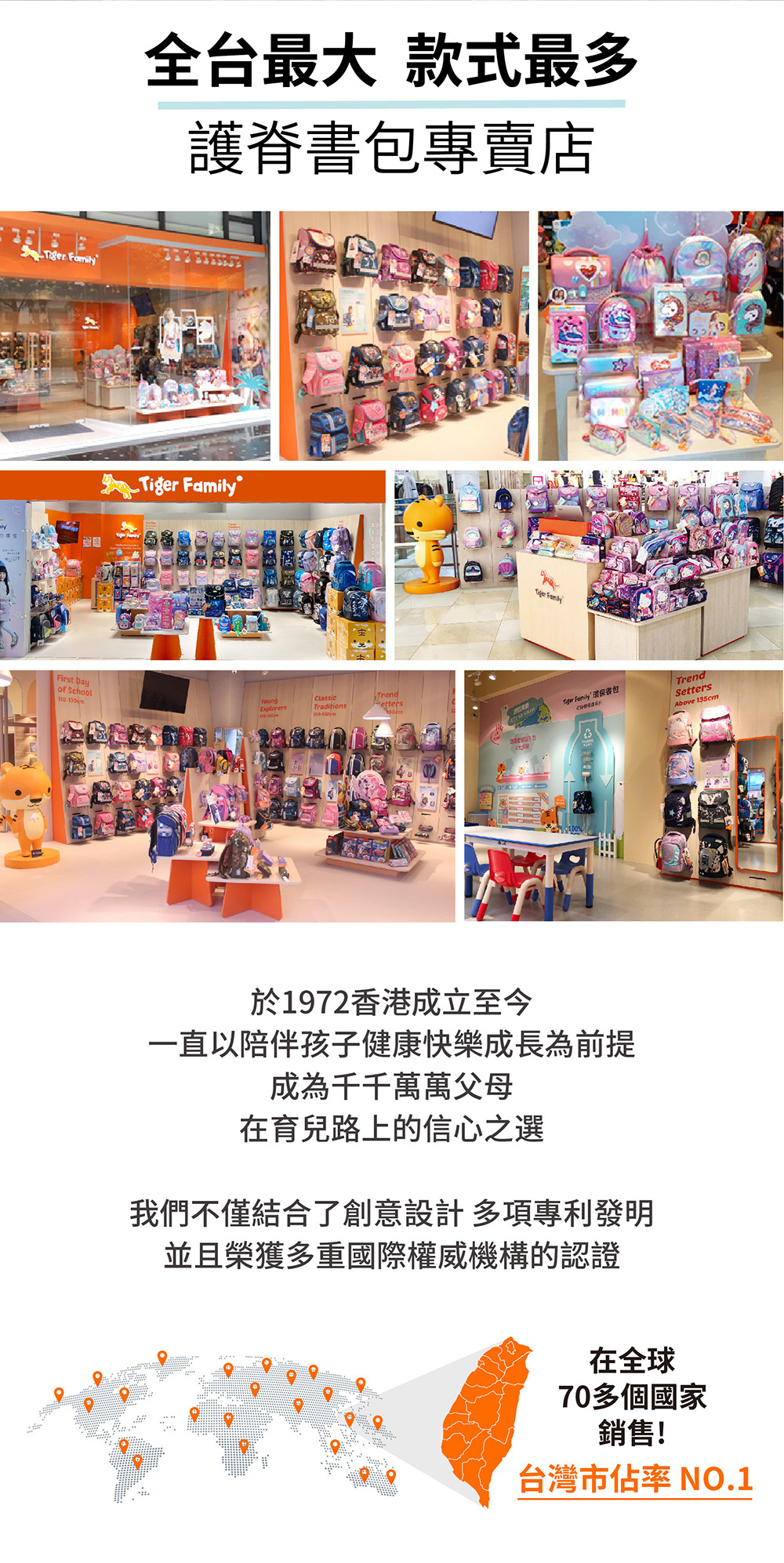 全台最大 款式最多護脊書包專賣店  FamilyFirst Dayof SchoolYoungClassicExplorersTraditionsPettersTrendTiger FamilySettersAbove 135cm於1972香港成立至今一直以陪伴孩子健康快樂成長為前提成為千千萬萬父母在育兒路上的信心之選我們不僅結合了創意設計多項專利發明並且榮獲多重國際權威機構的認證在全球70多個國家銷售!台灣市佔率 NO.1