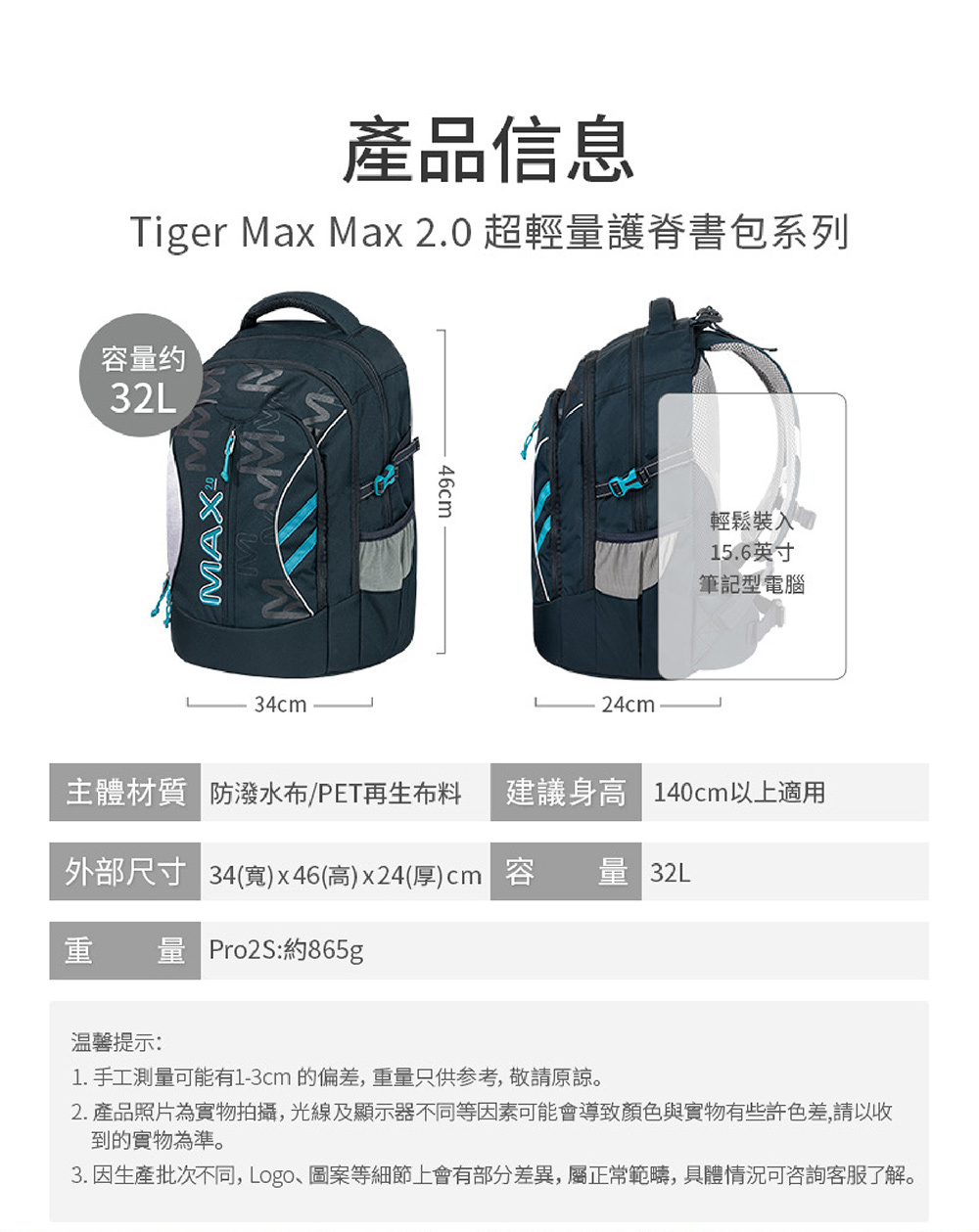 產品信息Tiger Max Max 2. 超輕量護脊書包系列容量约32L34cm46cm24cm輕鬆裝入015.6英寸筆記型電腦主體材質 防潑水布/PET再生布料 建議身高 140cm以上適用外部尺寸 34(寬)x46(高)x24(厚)cm 容量 32L重量 Pro2S:約865g温馨提示:1. 手工測量可能有1-3cm的偏差,重量只供参考,敬請原諒2. 產品照片為實物拍攝,光線及顯示器不同等因素可能會導致顏色與實物有些許色差,請以收到的實物為準。3. 因生產批次不同,Logo、圖案等細節上會有部分差異,屬正常範疇,具體情況可咨詢客服了解。