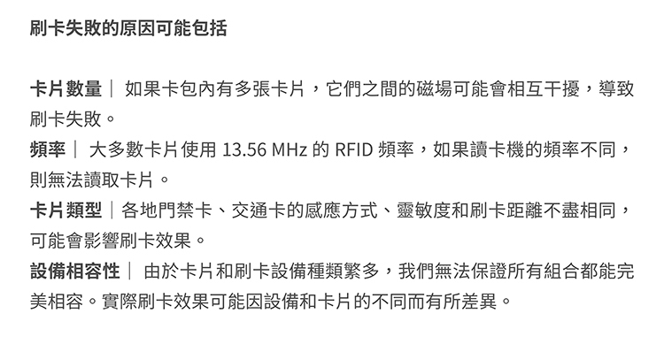 刷卡失敗的原因可能包括卡片數量 如果卡包有多張卡片,它們之間的磁場可能會相互干擾,導致刷卡失敗。頻率  大多數卡片使用13.56MHz 的 RFID 頻率,如果讀卡機的頻率不同,則無法讀取卡片。卡片類型|各地門禁卡、交通卡的感應方式、靈敏度和刷卡距離不盡相同,可能會影響刷卡效果。設備相容性由於卡片和刷卡設備種類繁多,我們無法保證所有組合都能完美相容。實際刷卡效果可能因設備和卡片的不同而有所差異。