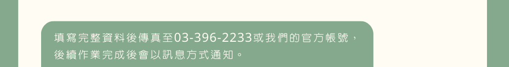 填寫完整資料後傳真至03-396-2233或我們的官方帳號， 後續作業完成後會以訊息方式通知。