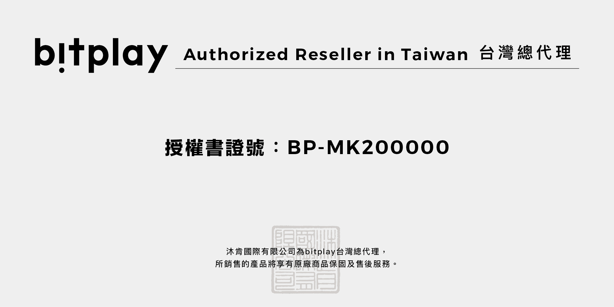 Authorized Reseller in Taiwan 台灣總代理授權書證號:BP-MK200000國沐肯國際有限公司為bitplay台灣總代理,所銷售的產品將享有原廠商品保固及售後服務。