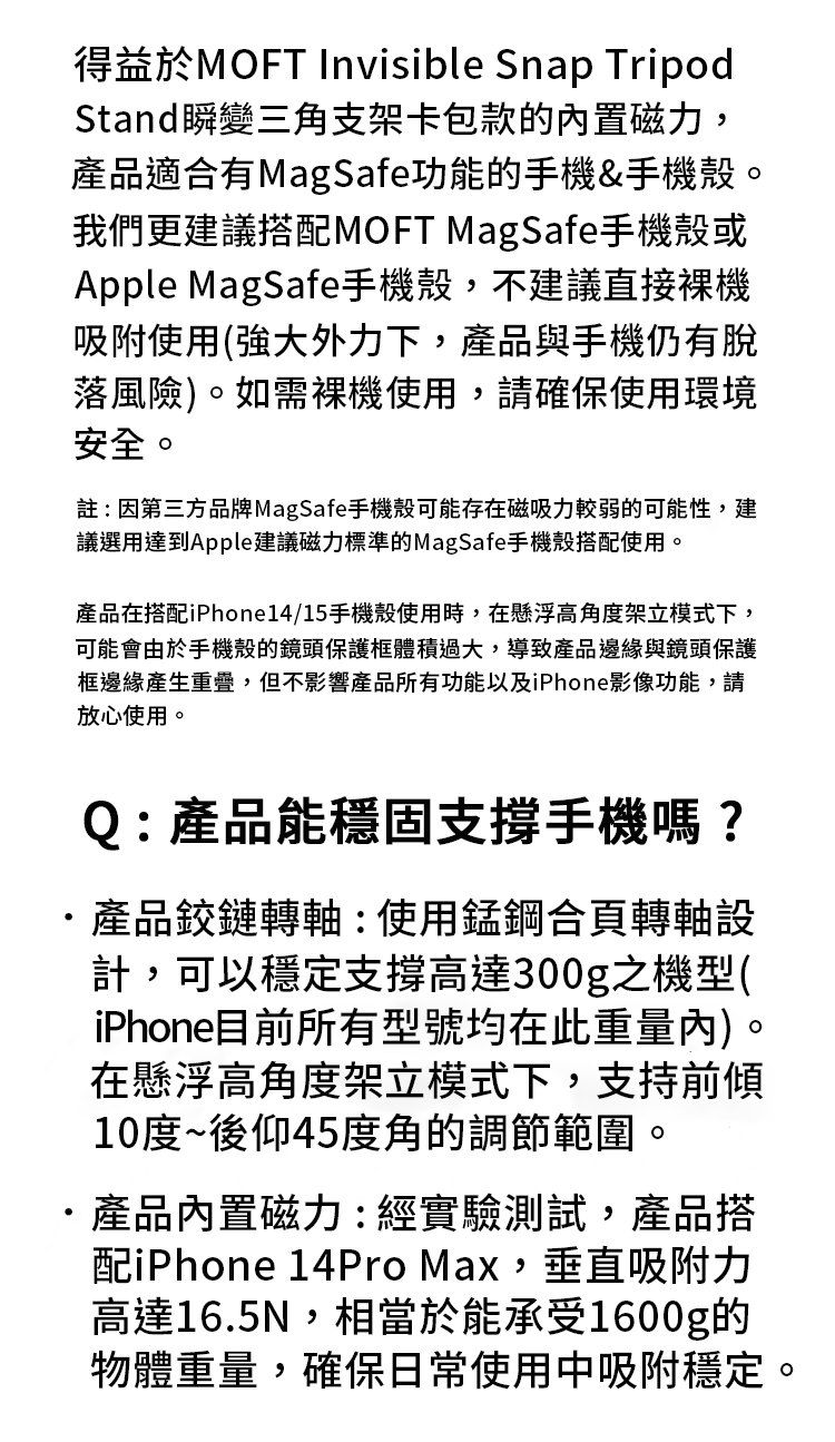 得益於MOFT Invisible Snap TripodStand瞬變三角支架卡包款的內置磁力,產品適合有MagSafe功能的手機&手機殼。我們更建議搭配MOFT MagSafe手機殼或Apple MagSafe手機殼,不建議直接吸附使用(強大外力下,產品與手機仍有脫落風險)。如需裸機使用,請確保使用環境安全。註:因第三方品牌MagSafe手機殼可能存在磁吸力較弱的可能性,建議選用達到Apple建議磁力標準的MagSafe手機殼搭配使用。產品在搭配iPhone14/15手機殼使用時,在懸浮高角度架立模式下,可能會由於手機殼的鏡頭保護體積過大,導致產品邊緣與鏡頭保護框邊緣產生重疊,但不影響產品所有功能以及iPhone影像功能,請放心使用。Q:產品能穩固支撐手機嗎?產品鉸鏈轉軸:使用錳鋼合頁轉軸設計,可以穩定支撐高達300g之機型(iPhone目前所有型號均在此重量內)。在懸浮高角度架立模式下,支持前傾10度~後仰45度角的調節範圍。產品內置磁力:經實驗測試,產品搭配iPhone 14Pro Max,垂直吸附力高達16.5N,相當於能承受1600g的物體重量,確保日常使用中吸附穩定。