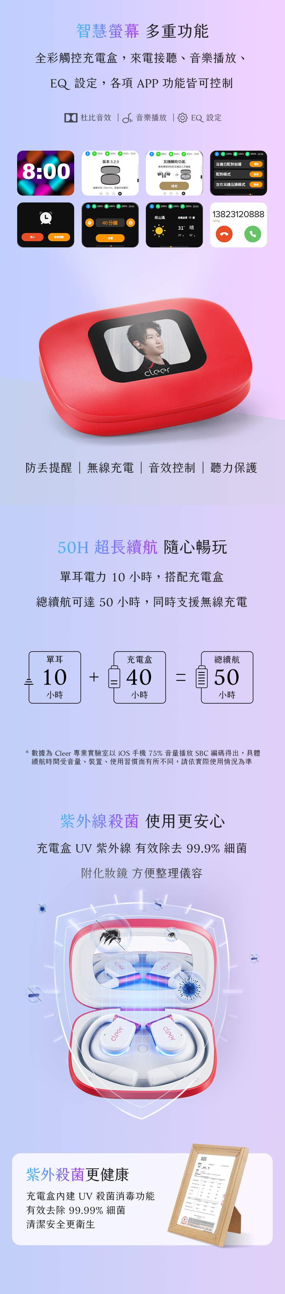 智慧螢幕 多重功能全彩觸控充電盒,來電接聽、音樂播放、EQ 設定,各項APP功能皆可控制 杜比音效  音樂播放  EQ 設定8:00停止稍後  100 100版本 5.2.0100% 100% 13:41耳機輔助功能100%100%100% 23:41耳機已配對設備清除00請將需要控制的耳機放入充電盒配對模式左右耳機互連模式確定版權所有 leer Inc. 保留所有權利100% 100%100% 23:4140分鐘設置100%100%100% 23:4113823120888松山區空氣品質 13 優Callingcleer31晴 防提醒 | 無線充電|音效控制| 聽力保護50H 超長續航 隨心暢玩單耳電力 10 小時,搭配充電盒總續航可達50小時,同時支援無線充電單耳充電盒總續航10 4050小時小時小時* 數據為 Cleer 專業實驗室以iOS手機 75% 音量播放 SBC 編碼得出,具體續航時間受音量、裝置、使用習慣而有所不同,請依實際使用情況為準紫外線殺菌 使用更安心充電盒 UV 紫外線 有效 99.9% 細菌附化妝鏡 方便整理儀容Ccleer紫外殺菌更健康cleer充電盒 UV殺菌消毒功能有效去除 99.99% 細菌清潔安全更衛生SGS