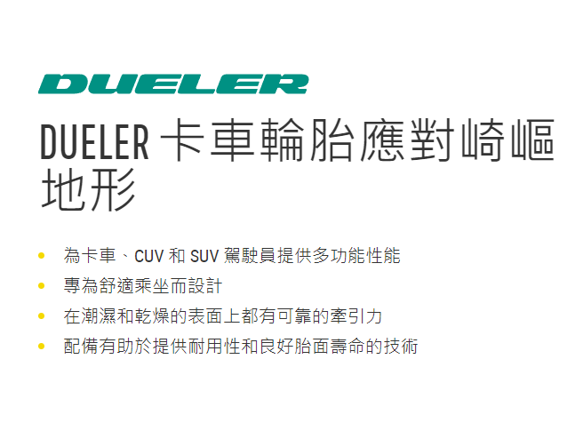 決鬥者標誌 Dueler 卡車輪胎應對崎嶇地形 為卡車、CUV 和 SUV 駕駛員提供多功能性能 專為舒適乘坐而設計 在潮濕和乾燥的表面上都有可靠的牽引力 配備有助於提供耐用性和良好胎面壽命的技術