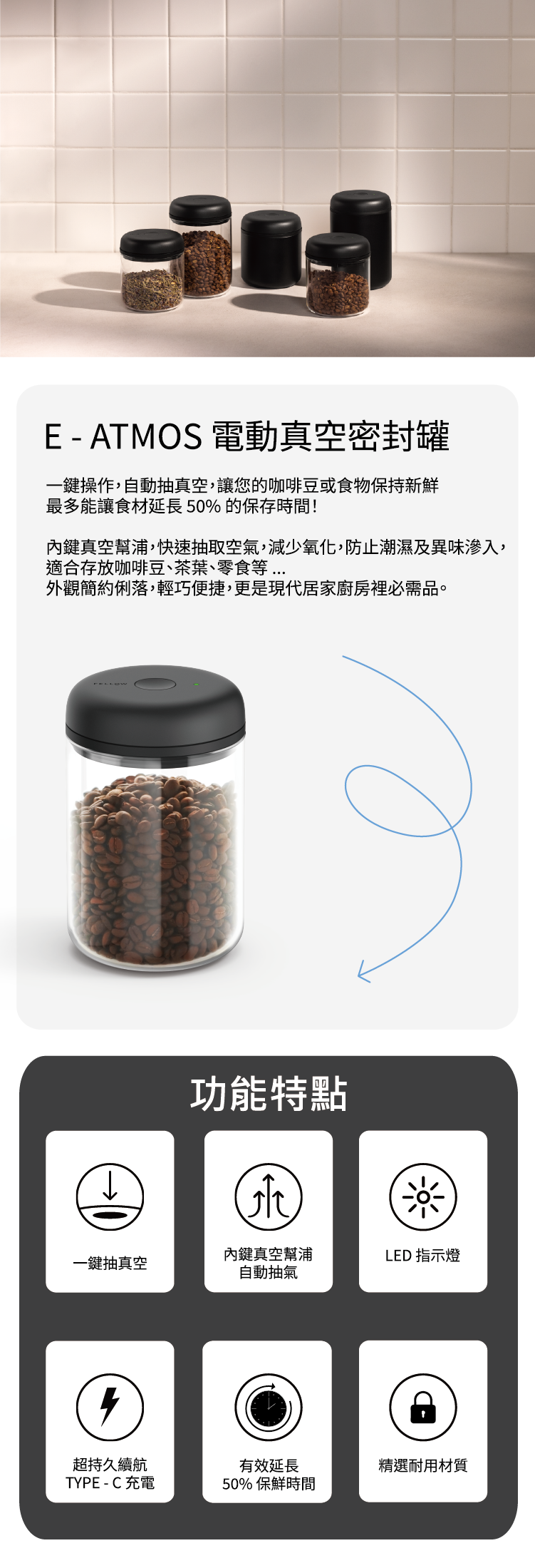 E - ATMOS 電動真空密封罐一鍵操作,自動抽真空,讓您的咖啡豆或食物保持新鮮最多能讓食材延長50%的保存時間!鍵真空幫浦,快速抽取空氣,減少氧化,防止潮濕及異味滲入,適合存放咖啡豆、茶葉、零食等外觀簡約俐落,輕巧便捷,更是現代居家廚房裡必需品。功能特點鍵真空幫浦LED 指示燈一鍵抽真空自動抽氣超持久續航TYPE-C 充電有效延長精選耐用材質50% 保鮮時間