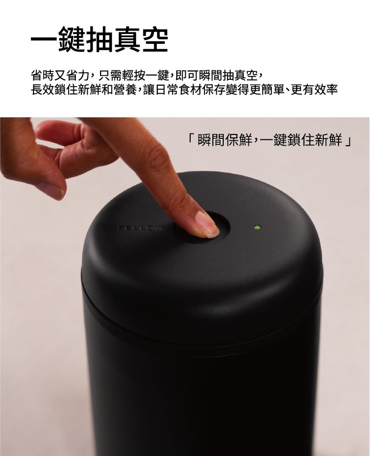 一鍵抽真空省時又省力,只需輕按一鍵,即可瞬間抽真空,長效鎖住新鮮和營養,讓日常食材保存變得更簡單、更有效率FELLOW瞬間保鮮,一鍵鎖住新鮮