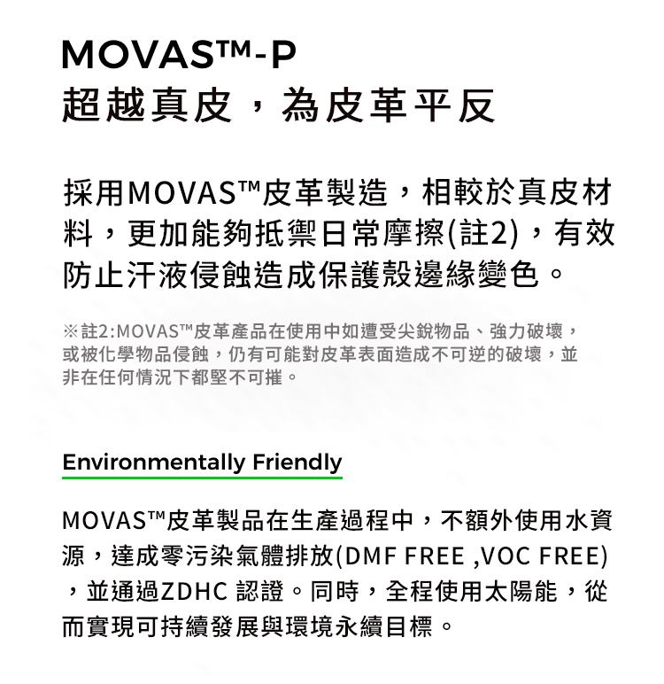 MOVASTM-超越真皮為皮革平反採用MOVAST皮革製造,相較於真皮材料,更加能夠抵禦日常摩擦(註2),有效防止汗液侵蝕造成保護殼邊緣變色。※註2:MOVAST皮革產品在使用中如遭受尖銳物品、強力破壞,或被化學物品侵蝕,仍有可能對皮革表面造成不可逆的破壞,並非在任何情況下都堅不可摧。Environmentally FriendlyMOVAST™皮革製品在生產過程中,不額外使用水資源,達成零污染氣體排放(DMF FREE,VOC FREE),並通過ZDHC 認證。同時,全程使用太陽能,從而實現可持續發展與環境永續目標。