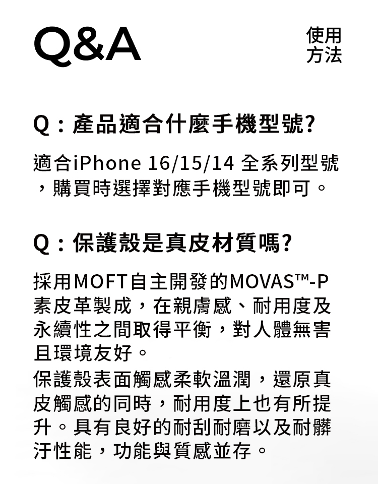 Q&AQ:產品適合什麼手機型號?使用方法適合iPhone 16/15/14 全系列型號,購買時選擇對應手機型號即可。Q:保護殼是真皮材質嗎?採用MOFT自主開發的MOVAST-P素皮革製成,在親膚感、耐用度及永續性之間取得平衡,對人體無害且環境友好。保護殼表面觸感柔軟溫潤,還原真皮觸感的同時,耐用度上也有所提升。具有良好的耐刮耐磨以及耐髒性能,功能與質感並存。