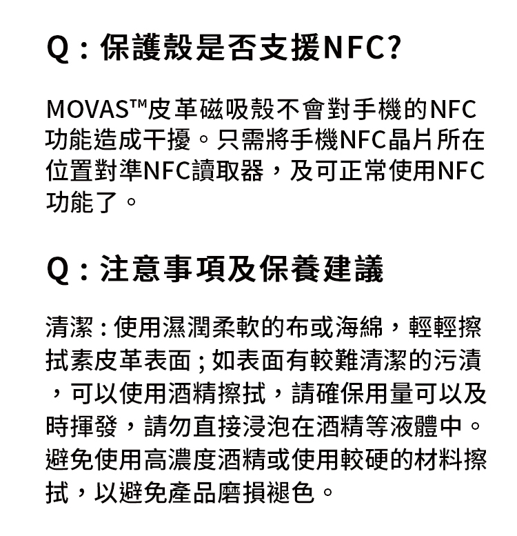 Q:保護殼是否支援NFC?MOVAST™皮革磁吸殼不會對手機的NFC功能造成干擾。只需將手機NFC晶片所在位置對準NFC讀取器,及可正常使用NFC功能了。Q:注意事項及保養建議清潔:使用濕潤柔軟的布或海綿,輕輕擦素皮革表面;如表面有較難清潔的污漬,可以使用酒精擦,請確保用量可以及時揮發,請勿直接浸泡在酒精等液體中。避免使用高濃度酒精或使用較硬的材料擦拭,以避免產品磨損褪色。