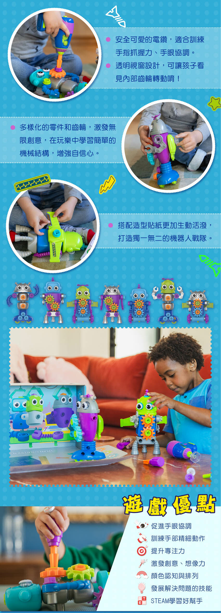 安全可愛的電鑽，適合訓練手指抓握力、手眼協調。透明視窗設計，可讓孩子看見內部齒輪轉動唷！多樣化的零件和齒輪，激發無限創意，在玩樂中學習簡單的機械結構，增強自信心。搭配造型貼紙更加生動活潑，打造獨一無二的機器人戰隊。遊戲優點：促進手眼協調、訓練手部精細動作、提升專注力、激發創意、想像力、顏色認知與排列、發展解決問題的技能、STEAM學習好幫手。