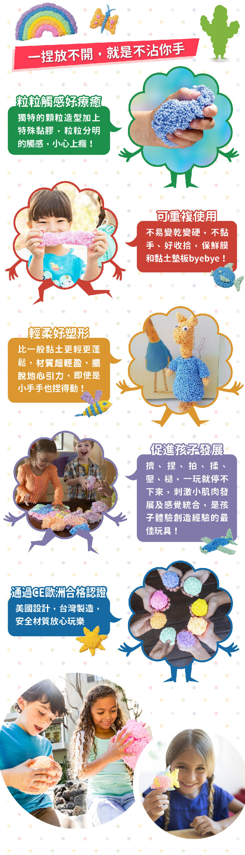 粒粒觸感好療癒、可重複使用、不黏手、好收拾、輕柔好塑形，即使是小手手也捏得動！促進孩子發展擠、捏、拍、揉、壓、槌，刺激小肌肉發展及感覺統合。通過CE歐洲合格認證，美國設計·台灣製造，安全材質放心玩樂。