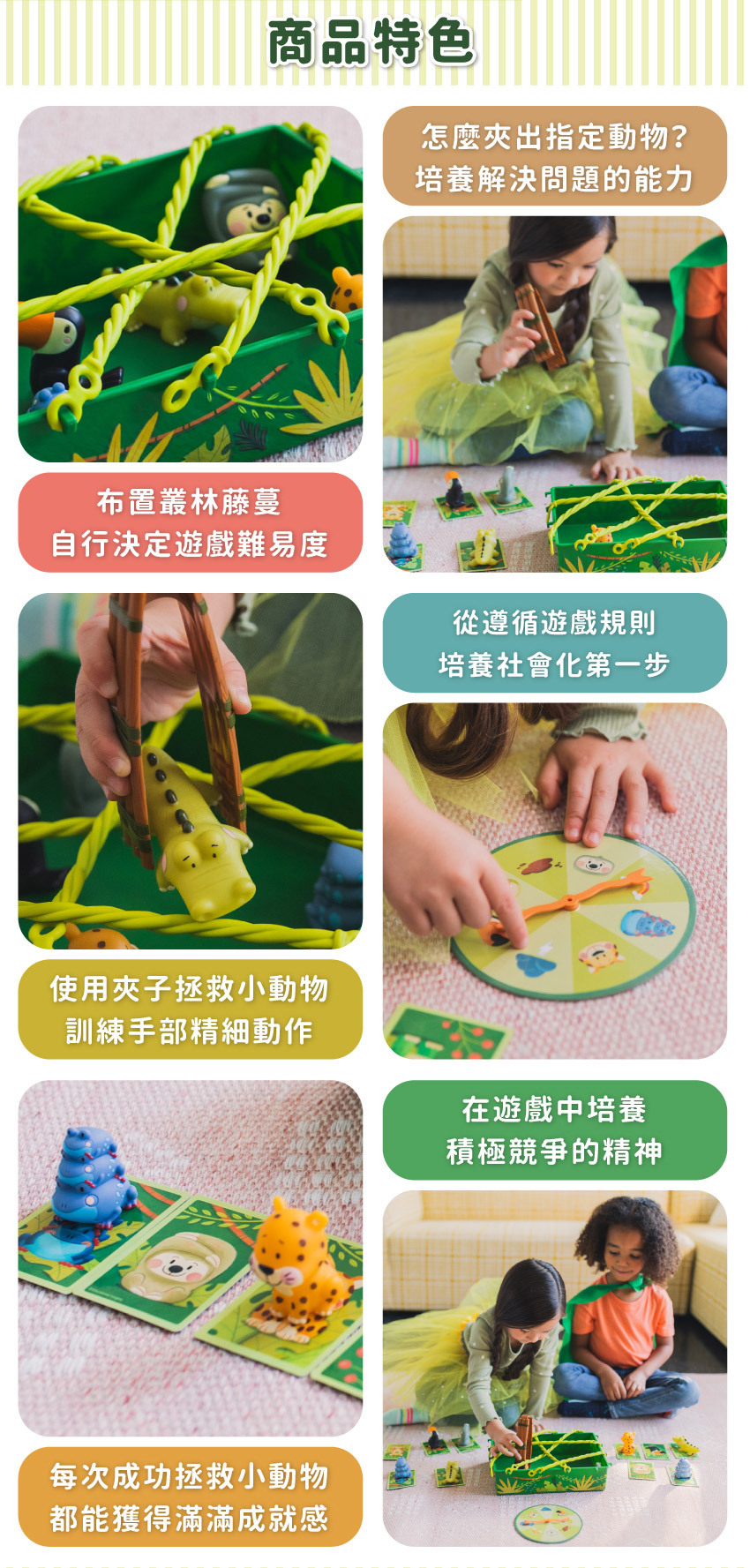 布置叢林藤蔓，自行決定遊戲難易度；從遵循遊戲規則，培養社會化第一步；使用夾子拯救小動物，訓練手部精細動作；在遊戲中培養積極競争的精神；每次成功拯救小動物，都能獲得滿滿成就感。