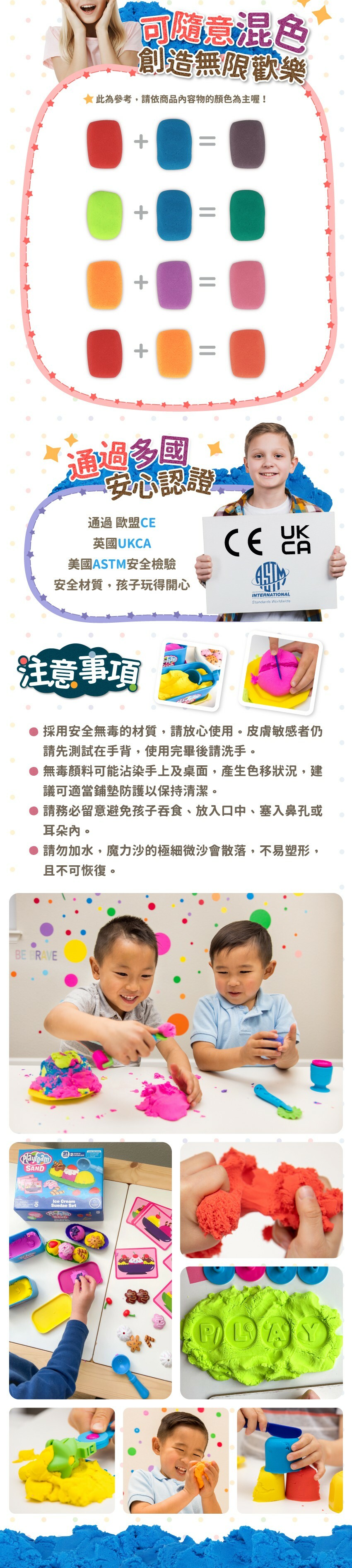 通過歐盟CE、英國UKCA、美國ASTM安全檢驗，安全材質,孩子玩得開心。注意事項:採用安全無毒的材質,請放心使用。皮膚敏感者仍請先測試在手背,使用完畢後請洗手。無毒顏料可能沾染手上及桌面,產生色移状況,建議可適當鋪墊防護以保持清潔。請務必留意避免孩子吞食、放入口中、塞入鼻孔或耳朵內。請勿加水,魔力沙的極細微沙會散落,不易塑形,且不可恢復。