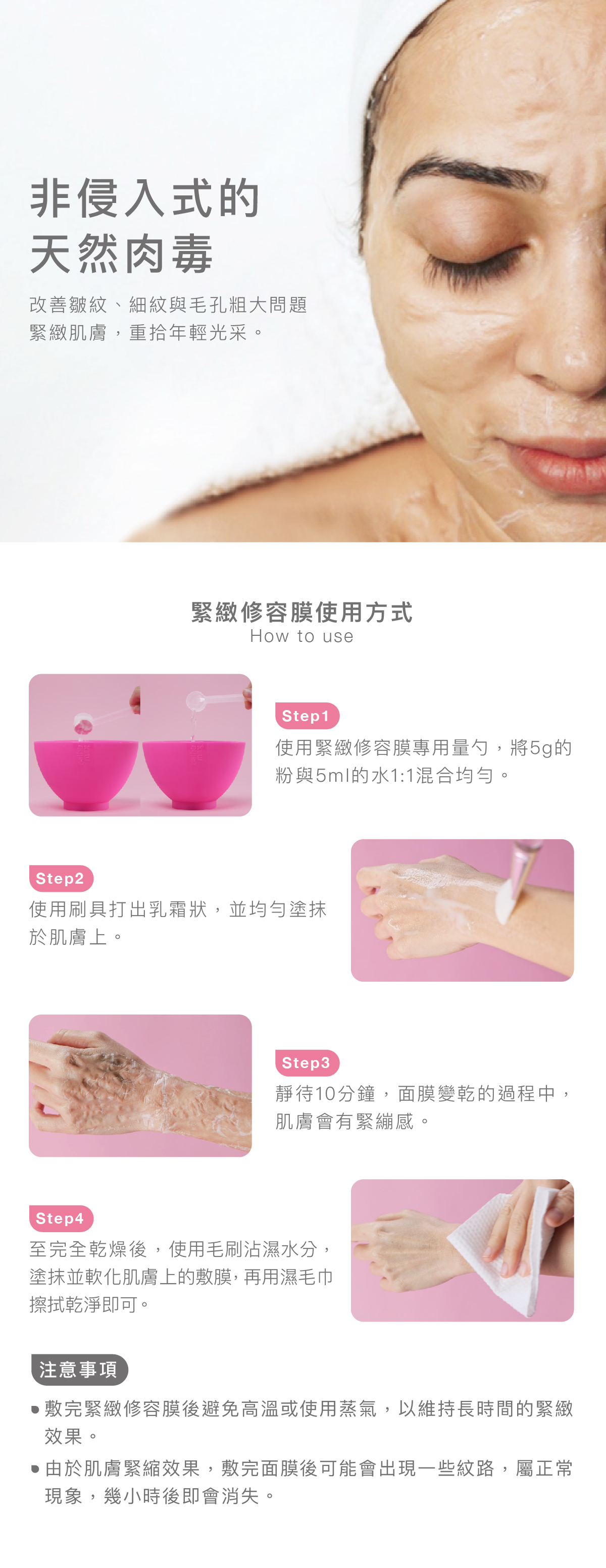 非侵入式的天然肉毒 改善皺紋、細紋與毛孔粗大問題緊緻肌膚，重拾年輕光采。  緊緻修容膜使用方式 步驟1：使用緊緻修容膜專用量勺，將5g的粉與5ml的水1:1混合均勻。  步驟2： 使用刷具打出乳霜狀，並均勻塗抹於肌膚上。  步驟3： 靜待10分鐘，面膜變乾的過程中，肌膚會有緊繃感。  步驟4： 至完全乾燥後，使用毛刷沾濕水分，塗抹並軟化肌膚上的敷膜，再用濕毛巾擦拭乾淨即可。  注意事項： ⦁ 敷完緊緻修容膜後避免高溫或使用蒸氣，以維持長時間的緊緻效果。  ⦁由於肌膚緊縮效果，敷完面膜後可能會出現一些紋路，屬正常現象，幾小時後即會消失。