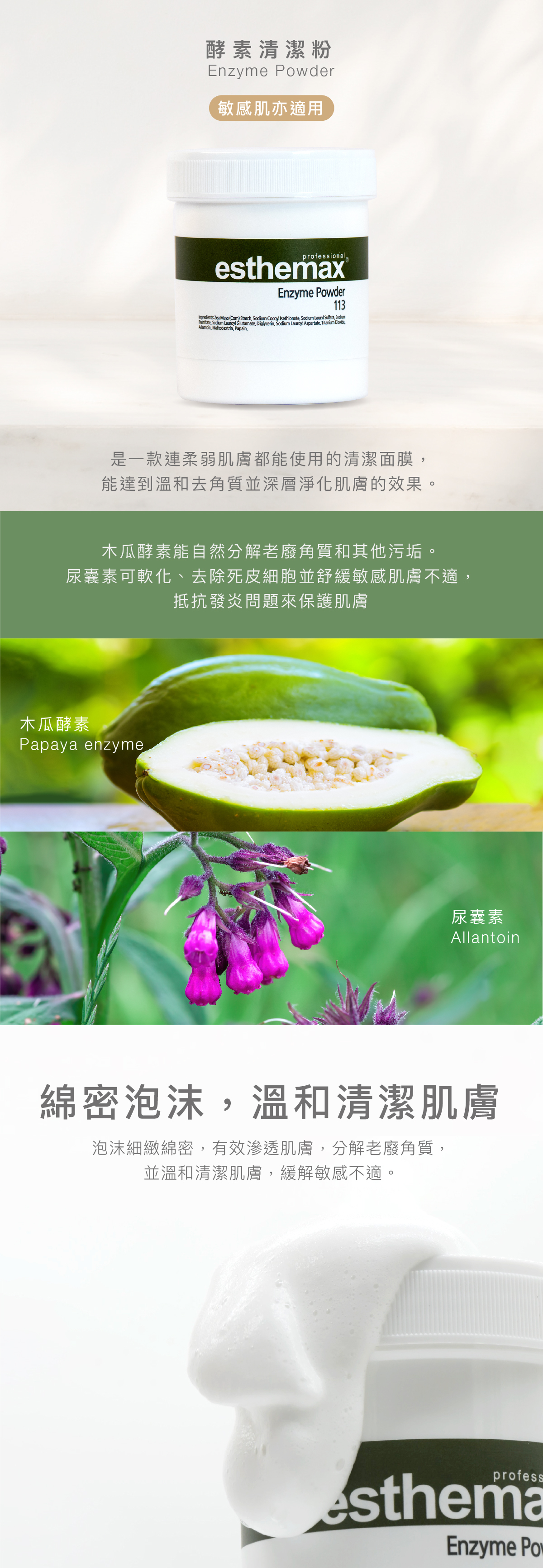 酵素清潔粉 Enzyme Powder 敏感肌亦適用 功效 是一款連柔弱肌膚都能使用的清潔面膜,能達到溫和去角質並深層淨化肌膚的效果。 成分 木瓜酵素能自然分解老廢角質和其他污垢。尿囊素可軟化、去除死皮細胞並舒緩敏感肌膚不適,抵抗發炎問題來保護肌膚。 木瓜酵素、尿囊素 綿密泡沫,溫和清潔肌膚 泡沫細緻綿密,有效滲透肌膚,分解老廢角質,並溫和清潔肌膚,緩解敏感不適。