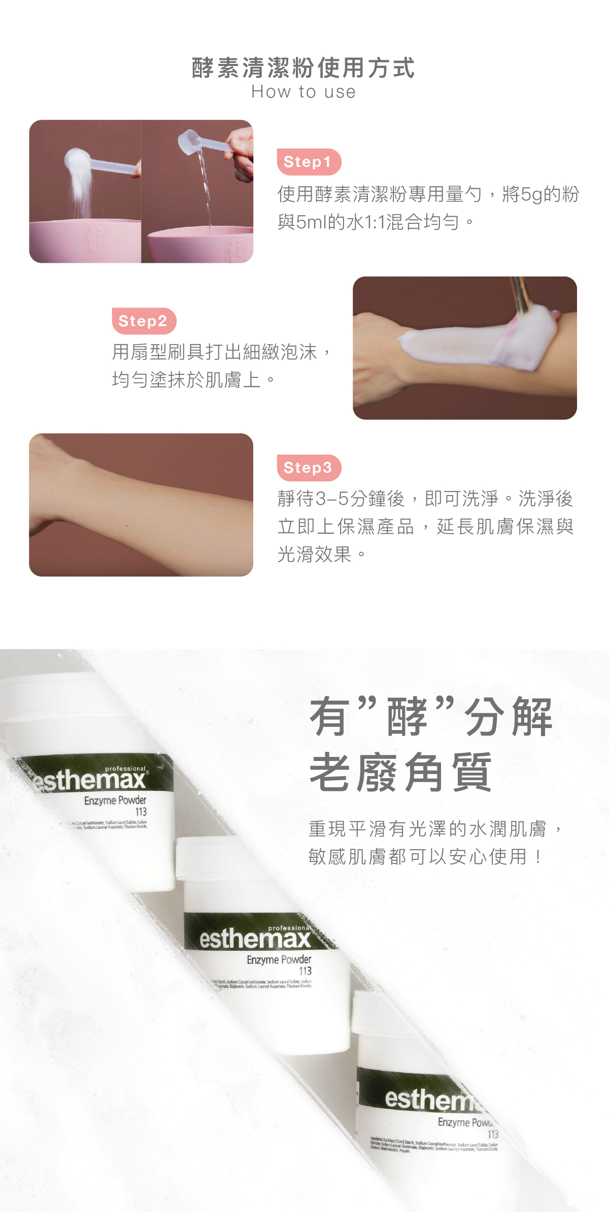 酵素清潔粉使用方式 步驟1:使用酵素清潔粉專用量勺,將5g的粉與5ml的水1:1混合均勻。 步驟2: 用扇型刷具打出細緻泡沫,均勻塗抹於肌膚上。 步驟3: 靜待3-5分鐘後,即可洗淨。洗淨後�立即上保濕產品,延長肌膚保濕與光滑效果。 有”酵”分解老廢角質 重現平滑有光澤的水潤肌膚,敏感肌膚都可以安心使用!