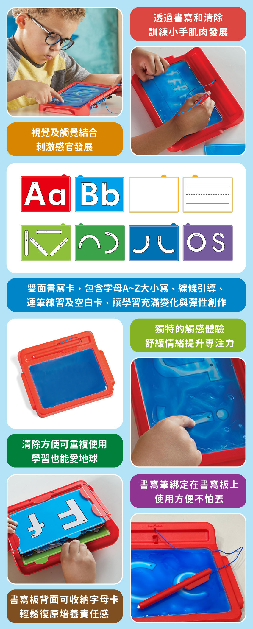 透過書寫和清除，訓練小手肌肉發展;視覺及觸覺結合,刺激感官發展。雙面書寫卡,包含字母A~Z大小寫、線條引導、運筆練習及空白卡,讓學習充滿變化與彈性創作。獨特的觸感體驗,舒緩情緒提升專注力,清除方便可重複使用,學習也能愛地球。書寫筆綁定在書寫板上,使用方便不怕丟,書寫板背面可收納字母卡,輕鬆復原培養責任感。
